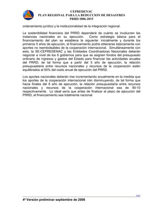 CEPREDENAC 
PLAN REGIONAL PARA LA REDUCCION DE DESASTRES 
PRRD 2006-2015 
ordenamiento jurídico y la institucionalidad de la integración regional. 
La sostenibilidad financiera del PRRD dependerá de cuánto se involucren las 
instancias nacionales en su ejecución. Como estrategia básica para el 
financiamiento del plan se establece la siguiente: inicialmente y durante los 
primeros 5 años de ejecución, el financiamiento podrá obtenerse básicamente con 
aportes no reembolsables de la cooperación internacional. Simultáneamente con 
esto, la SE-CEPREDENAC y las Entidades Coordinadoras Nacionales deberán 
negociar a nivel de los 6 gobiernos para que se asignen fondos del presupuesto 
ordinario de ingresos y gastos del Estado para financiar las actividades anuales 
del PRRD, de tal forma que a partir del 5 año de ejecución, la relación 
presupuestaria entre recursos nacionales y recursos de la cooperación estén 
equilibrados al 50% del costo anual de ejecución del PRRD. 
Los aportes nacionales deberán irse incrementando anualmente en la medida que 
los aportes de la cooperación internacional irán disminuyendo, de tal forma que 
hacia finales del 8 año de ejecución, la relación presupuestaria entre recursos 
nacionales y recursos de la cooperación internacional sea de 90-10 
respectivamente. Lo ideal sería que antes de finalizar el plazo de ejecución del 
PRRD, el financiamiento sea totalmente nacional. 
4ª Versión preliminar septiembre de 2006 
103 
