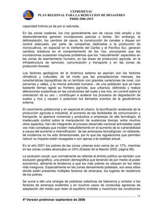 CEPREDENAC 
PLAN REGIONAL PARA LA REDUCCION DE DESASTRES 
PRRD 2006-2015 
capacidad hídrica ya de por sí saturada. 
En las zonas costeras, los ríos generalmente son de cauce más amplio y los 
desbordamientos generan inundaciones pasivas o lentas. Sin embargo, la 
deforestación, los cambios de cauce, la construcción de canales y diques sin 
control adecuado, por parte de compañías dedicadas a la producción de 
monocultivos, en especial en la Vertiente del Caribe y el Pacífico Sur, generan 
cambios drásticos en el comportamiento de los ríos, provocando que las 
inundaciones ocasionen mayores problemas que los “naturalmente” esperados en 
las zonas de asentamiento humano, en las áreas de producción agrícola, en la 
infraestructura de servicios, comunicación y transporte y en las zonas de 
protección forestal. 
Los factores geológicos de la dinámica externa se asocian con los factores 
climáticos y culturales, de tal modo que las precipitaciones intensas, las 
características topográficas de un territorio con grandes variaciones de nivel, con 
serranías y valles, y la misma actividad humana - de una población que ya hace 
bastante tiempo agotó su frontera agrícola, que urbaniza, deforesta y realiza 
alteraciones sustantivas en las condiciones del suelo y los ríos, sin control sobre la 
orientación de su uso -, contribuyen a acelerar los procesos de degradación de 
suelos y ríos y causan o potencian los llamados eventos de la geodinámica 
externa. 
El crecimiento poblacional y en especial el urbano, la tecnificación acelerada de la 
producción agrícola e industrial, el aumento de las facilidades de comunicación y 
transporte, la apertura comercial y productiva a empresas de alta tecnología, el 
inadecuado control sobre la manipulación de sustancias tóxicas, entre muchos 
otros aspectos, han ido integrando al proceso desarrollo nacional actividades cada 
vez más complejas que inciden ineludiblemente en el aumento de la vulnerabilidad 
a causa del aumento e intensificación de las amenazas tecnológicas; no obstante, 
tal incidencia no ha sido dimensionada, por lo que las regulaciones que permiten 
reducir su impacto están rezagadas o son ajenas a la realidad actual. 
En el año 2001 los pobres de las zonas urbanas eran cerca de un 17%, mientras 
en las zonas rurales alcanzaba un 25% (Estado de la Nación 2002, página 96). 
La exclusión social, que normalmente es referida al ámbito político es también una 
exclusión geográfica, una presión demográfica que teniendo de por medio el poder 
económico, alimenta la tendencia a que los más pobres se ubiquen en los sitios 
más inseguros. Especialmente en las zonas densamente pobladas, son esos sitios 
donde están presentes múltiples factores de amenaza, los lugares de residencia 
de los pobres. 
Se suma a ello una sinergia de prácticas colectivas de tolerancia y omisión a los 
factores de amenaza evidentes y en muchos casos de conductas agresivas de 
adaptación del medio que retan el equilibrio endeble y maximizan las condiciones 
4ª Versión preliminar septiembre de 2006 
11 
 