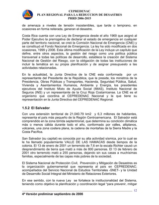 CEPREDENAC 
PLAN REGIONAL PARA LA REDUCCION DE DESASTRES 
PRRD 2006-2015 
de amenaza a niveles de tensión insostenibles, que tarde o temprano, en 
ocasiones en forma reiterada, generan el desastre. 
Costa Rica cuenta con una Ley de Emergencia desde el año 1969 que asignó al 
Poder Ejecutivo la prerrogativa de declarar el estado de emergencia en cualquier 
parte del territorio nacional, se creó la Comisión Nacional de Emergencia (CNE) y 
se constituyó el Fondo Nacional de Emergencia. La ley ha sido modificada en dos 
ocasiones, 1999 y 2006. Esta última modificación de la Ley incluye un capítulo que 
define, entre otros aspectos, la gestión del riesgo como una política pública 
transversal a todas las políticas de desarrollo, establece la creación del Sistema 
Nacional de Gestión del Riesgo, con la obligación de todas las instituciones de 
incluir la temática en su propia planificación y de asignar presupuesto a las 
actividades relacionadas. 
En la actualidad, la Junta Directiva de la CNE esta conformada por un 
representante del Presidente de la República, que la preside, los ministros de la 
Presidencia, Obras Públicas y Transportes, Hacienda, Seguridad Pública, Salud, 
Vivienda y Asentamientos Humanos, Ambiente y Energía, los presidentes 
ejecutivos del Instituto Mixto de Ayuda Social (IMAS), Instituto Nacional de 
Seguros (INS) y un representante de la Cruz Roja Costarricense. La CNE es el 
organismo que coordina al CEPREDENAC Nacional y la que tiene su 
representación en la Junta Directiva del CEPREDENAC Regional. 
1.5.2 El Salvador 
Con una extensión territorial de 21,040.79 km2 y 6,3 millones de habitantes, 
representa el país más pequeño de la Región Centroamericana. El Salvador está 
comprendido en la zona tórrida septentrional, que determina su condición climática 
más o menos cálida durante todo el año, conformado por valles, altiplanos, 
volcanes, una zona costera plana, la cadena de montañas de la Sierra Madre y la 
Costa Pacífica. 
San Salvador (su capital) es conocida por su alta actividad sísmica, por lo cual se 
le ha llamado popularmente VALLE DE LAS HAMACAS desde tiempos de la 
colonia. El 13 de enero de 2001 un terremoto de 7,6 en la escala Richter causó un 
desprendimiento de tierra que mató a más de 800 personas. El 13 de febrero de 
2001 otro terremoto mató a 255 personas, dejando sin sus casas a muchísimas 
familias, especialmente de las capas más pobres de la sociedad. 
El Sistema Nacional de Protección Civil, Prevención y Mitigación de Desastres es 
la organización gubernamental que representa al país en CEPREDENAC; 
acompañados del Servicio Nacional de Estudios Territoriales -SNET- y la Unidad 
de Desarrollo Social Integral del Ministerio de Relaciones Exteriores. 
En ese sentido, con la nueva Ley se fortalece la institucionalidad del Sistema, 
teniendo como objetivo la planificación y coordinación legal “para prevenir, mitigar 
4ª Versión preliminar septiembre de 2006 
12 
 