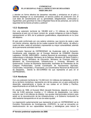 CEPREDENAC 
PLAN REGIONAL PARA LA REDUCCION DE DESASTRES 
PRRD 2006-2015 
y atender en forma efectiva los desastres naturales y antrópicos en el país y 
además desplegar en su eventualidad, el servicio público de protección civil, el 
cual debe de caracterizarse por su generalidad, obligatoriedad, continuidad y 
regularidad, para garantizar la vida e integridad física de las personas, así como la 
seguridad de los bienes privados y públicos”. 
1.5.3 Guatemala 
Con una extensión territorial de 108,889 km2 y 13 millones de habitantes, 
representa el país con el mayor número de grupos indígenas en toda la Región, 
representando un 56% de la población guatemalteca, especialmente en la zona 
del altiplano. 
El país está conformado por una cadena volcánica, que recorre de oeste a este 
con treinta volcanes, algunos de los cuales superan los 4000 metros de altitud y 
cuatro de ellos están en actividad y representan su mayor vulnerabilidad; además 
de la permanente actividad sísmica. 
La Comisión Nacional de CEPREDENAC de Guatemala está en formación. 
Inicialmente está integrada por el Consejo Nacional de CONRED (Decreto 
Legislativo 109-96): INSIVUMEH - Instituto Nacional de sismología, vulcanología, 
meteorología e hidrología; Ministerio de la Defensa; Ministerio de Salud Pública y 
Asistencia Social; Ministerio de Educación; Ministerio de Finanzas Públicas; 
Ministerio de Comunicaciones, Infraestructura y Vivienda; Ministerio de 
Gobernación; Cuerpo de Bomberos Nacionales; Asamblea de Presidentes de los 
Colegios Profesionales; Comité Coordinador de Asociaciones Agrícolas, 
Comerciales, Industriales y Financieras y la Coordinadora Nacional de Reducción 
de Desastres. Siendo la SE-CONRED los que representa al país en el 
CEPREDENAC. 
1.5.4 Honduras 
Con una extensión territorial de 112,492 km2, 6.4 millones de habitantes y el 80% 
de su territorio montañoso, representa uno de los países con un gran potencial de 
desarrollo; especialmente a través de sus costas en el Caribe y Pacífico; 
específicamente en el Golfo de Fonseca. 
En octubre de 1998, el Huracán Mitch devastó Honduras, dejando a su paso a 
más de 5.000 personas muertas y 1,5 millones de desplazados. Los daños 
sumaron casi 3 mil millones de dólares. Las ayudas internacionales sirvieron para 
asistir en la reconstrucción de las infraestructuras, y el Gobierno hondureño ha 
sido bastante transparente en el uso de estas ayudas. 
La organización gubernamental que representa al país en CEPREDENAC es la 
Comisión Permanente de Contingencias -COPECO-; la cual se encuentra en 
reestructuración de sus capacidades técnicas y estratégicas para reducir la 
4ª Versión preliminar septiembre de 2006 
13 
 