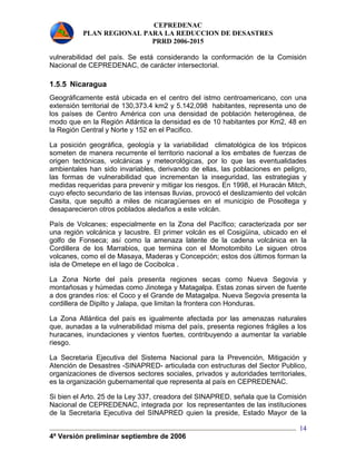 CEPREDENAC 
PLAN REGIONAL PARA LA REDUCCION DE DESASTRES 
PRRD 2006-2015 
vulnerabilidad del país. Se está considerando la conformación de la Comisión 
Nacional de CEPREDENAC, de carácter intersectorial. 
1.5.5 Nicaragua 
Geográficamente está ubicada en el centro del istmo centroamericano, con una 
extensión territorial de 130,373.4 km2 y 5.142,098 habitantes, representa uno de 
los países de Centro América con una densidad de población heterogénea, de 
modo que en la Región Atlántica la densidad es de 10 habitantes por Km2, 48 en 
la Región Central y Norte y 152 en el Pacifico. 
La posición geográfica, geología y la variabilidad climatológica de los trópicos 
someten de manera recurrente el territorio nacional a los embates de fuerzas de 
origen tectónicas, volcánicas y meteorológicas, por lo que las eventualidades 
ambientales han sido invariables, derivando de ellas, las poblaciones en peligro, 
las formas de vulnerabilidad que incrementan la inseguridad, las estrategias y 
medidas requeridas para prevenir y mitigar los riesgos. En 1998, el Huracán Mitch, 
cuyo efecto secundario de las intensas lluvias, provocó el deslizamiento del volcán 
Casita, que sepultó a miles de nicaragüenses en el municipio de Posoltega y 
desaparecieron otros poblados aledaños a este volcán. 
País de Volcanes; especialmente en la Zona del Pacífico; caracterizada por ser 
una región volcánica y lacustre. El primer volcán es el Cosigüina, ubicado en el 
golfo de Fonseca; así como la amenaza latente de la cadena volcánica en la 
Cordillera de los Marrabios, que termina con el Momotombito Le siguen otros 
volcanes, como el de Masaya, Maderas y Concepción; estos dos últimos forman la 
isla de Ometepe en el lago de Cocibolca . 
La Zona Norte del país presenta regiones secas como Nueva Segovia y 
montañosas y húmedas como Jinotega y Matagalpa. Estas zonas sirven de fuente 
a dos grandes ríos: el Coco y el Grande de Matagalpa. Nueva Segovia presenta la 
cordillera de Dipilto y Jalapa, que limitan la frontera con Honduras. 
La Zona Atlántica del país es igualmente afectada por las amenazas naturales 
que, aunadas a la vulnerabilidad misma del país, presenta regiones frágiles a los 
huracanes, inundaciones y vientos fuertes, contribuyendo a aumentar la variable 
riesgo. 
La Secretaria Ejecutiva del Sistema Nacional para la Prevención, Mitigación y 
Atención de Desastres -SINAPRED- articulada con estructuras del Sector Publico, 
organizaciones de diversos sectores sociales, privados y autoridades territoriales, 
es la organización gubernamental que representa al país en CEPREDENAC. 
Si bien el Arto. 25 de la Ley 337, creadora del SINAPRED, señala que la Comisión 
Nacional de CEPREDENAC, integrada por los representantes de las instituciones 
de la Secretaria Ejecutiva del SINAPRED quien la preside, Estado Mayor de la 
4ª Versión preliminar septiembre de 2006 
14 
 