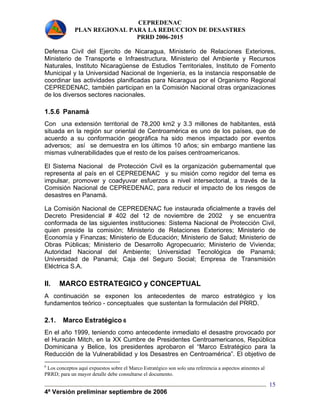 CEPREDENAC 
PLAN REGIONAL PARA LA REDUCCION DE DESASTRES 
PRRD 2006-2015 
Defensa Civil del Ejercito de Nicaragua, Ministerio de Relaciones Exteriores, 
Ministerio de Transporte e Infraestructura, Ministerio del Ambiente y Recursos 
Naturales, Instituto Nicaragüense de Estudios Territoriales, Instituto de Fomento 
Municipal y la Universidad Nacional de Ingeniería, es la instancia responsable de 
coordinar las actividades planificadas para Nicaragua por el Organismo Regional 
CEPREDENAC, también participan en la Comisión Nacional otras organizaciones 
de los diversos sectores nacionales. 
1.5.6 Panamá 
Con una extensión territorial de 78,200 km2 y 3.3 millones de habitantes, está 
situada en la región sur oriental de Centroamérica es uno de los países, que de 
acuerdo a su conformación geográfica ha sido menos impactado por eventos 
adversos; así se demuestra en los últimos 10 años; sin embargo mantiene las 
mismas vulnerabilidades que el resto de los países centroamericanos. 
El Sistema Nacional de Protección Civil es la organización gubernamental que 
representa al país en el CEPREDENAC y su misión como regidor del tema es 
impulsar, promover y coadyuvar esfuerzos a nivel intersectorial, a través de la 
Comisión Nacional de CEPREDENAC, para reducir el impacto de los riesgos de 
desastres en Panamá. 
La Comisión Nacional de CEPREDENAC fue instaurada oficialmente a través del 
Decreto Presidencial # 402 del 12 de noviembre de 2002 y se encuentra 
conformada de las siguientes instituciones: Sistema Nacional de Protección Civil, 
quien preside la comisión; Ministerio de Relaciones Exteriores; Ministerio de 
Economía y Finanzas; Ministerio de Educación; Ministerio de Salud; Ministerio de 
Obras Públicas; Ministerio de Desarrollo Agropecuario; Ministerio de Vivienda; 
Autoridad Nacional del Ambiente; Universidad Tecnológica de Panamá; 
Universidad de Panamá; Caja del Seguro Social; Empresa de Transmisión 
Eléctrica S.A. 
II. MARCO ESTRATEGICO y CONCEPTUAL 
A continuación se exponen los antecedentes de marco estratégico y los 
fundamentos teórico - conceptuales que sustentan la formulación del PRRD. 
2.1. Marco Estratégico 6 
En el año 1999, teniendo como antecedente inmediato el desastre provocado por 
el Huracán Mitch, en la XX Cumbre de Presidentes Centroamericanos, República 
Dominicana y Belice, los presidentes aprobaron el “Marco Estratégico para la 
Reducción de la Vulnerabilidad y los Desastres en Centroamérica”. El objetivo de 
4ª Versión preliminar septiembre de 2006 
15 
6 Los conceptos aquí expuestos sobre el Marco Estratégico son solo una referencia a aspectos atinentes al 
PRRD; para un mayor detalle debe consultarse el documento. 
 