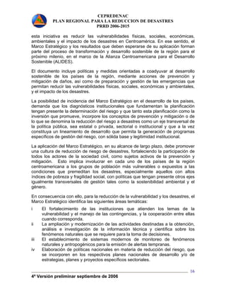 CEPREDENAC 
PLAN REGIONAL PARA LA REDUCCION DE DESASTRES 
PRRD 2006-2015 
esta iniciativa es reducir las vulnerabilidades físicas, sociales, económicas, 
ambientales y el impacto de los desastres en Centroamérica. En ese sentido, el 
Marco Estratégico y los resultados que deben esperarse de su aplicación forman 
parte del proceso de transformación y desarrollo sostenible de la región para el 
próximo milenio, en el marco de la Alianza Centroamericana para el Desarrollo 
Sostenible (ALIDES). 
El documento incluye políticas y medidas orientadas a coadyuvar al desarrollo 
sostenible de los países de la región, mediante acciones de prevención y 
mitigación de daños, así como de preparación y gestión de las emergencias que 
permitan reducir las vulnerabilidades físicas, sociales, económicas y ambientales, 
y el impacto de los desastres. 
La posibilidad de incidencia del Marco Estratégico en el desarrollo de los países, 
demanda que los diagnósticos institucionales que fundamentan la planificación 
tengan presente la determinación del riesgo y que tanto esta planificación como la 
inversión que promueve, incorpore los conceptos de prevención y mitigación o de 
lo que se denomina la reducción del riesgo a desastres como un eje transversal de 
la política pública, sea estatal o privada, sectorial o institucional y que a la vez 
constituya un lineamiento de desarrollo que permita la generación de programas 
específicos de gestión del riesgo, con sólida base y legitimidad institucional. 
La aplicación del Marco Estratégico, en su alcance de largo plazo, debe promover 
una cultura de reducción de riesgo de desastres, fortaleciendo la participación de 
todos los actores de la sociedad civil, como sujetos activos de la prevención y 
mitigación. Esto implica involucrar en cada uno de los países de la región 
centroamericana a los grupos de población más vulnerables o expuestos a las 
condiciones que premeditan los desastres, especialmente aquellos con altos 
índices de pobreza y fragilidad social, con políticas que tengan presente otros ejes 
igualmente transversales de gestión tales como la sostenibilidad ambiental y el 
género. 
En consecuencia con ello, para la reducción de la vulnerabilidad y los desastres, el 
Marco Estratégico identifica las siguientes áreas temáticas: 
i El fortalecimiento de las instituciones que atienden los temas de la 
vulnerabilidad y el manejo de las contingencias, y la cooperación entre ellas 
cuando corresponda. 
ii La ampliación y modernización de las actividades destinadas a la obtención, 
análisis e investigación de la información técnica y científica sobre los 
fenómenos naturales que se requiere para la toma de decisiones. 
iii El establecimiento de sistemas modernos de monitoreo de fenómenos 
4ª Versión preliminar septiembre de 2006 
16 
naturales y antropogénicos para la emisión de alertas tempranas. 
iv Elaboración de políticas nacionales en materia de reducción del riesgo, que 
se incorporen en los respectivos planes nacionales de desarrollo y/o de 
estrategias, planes y proyectos específicos sectoriales. 
 