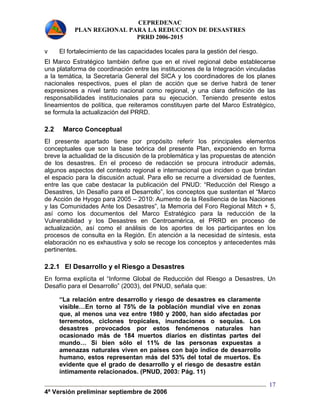 CEPREDENAC 
PLAN REGIONAL PARA LA REDUCCION DE DESASTRES 
PRRD 2006-2015 
v El fortalecimiento de las capacidades locales para la gestión del riesgo. 
El Marco Estratégico también define que en el nivel regional debe establecerse 
una plataforma de coordinación entre las instituciones de la Integración vinculadas 
a la temática, la Secretaría General del SICA y los coordinadores de los planes 
nacionales respectivos, pues el plan de acción que se derive habrá de tener 
expresiones a nivel tanto nacional como regional, y una clara definición de las 
responsabilidades institucionales para su ejecución. Teniendo presente estos 
lineamientos de política, que reiteramos constituyen parte del Marco Estratégico, 
se formula la actualización del PRRD. 
2.2 Marco Conceptual 
El presente apartado tiene por propósito referir los principales elementos 
conceptuales que son la base teórica del presente Plan, exponiendo en forma 
breve la actualidad de la discusión de la problemática y las propuestas de atención 
de los desastres. En el proceso de redacción se procura introducir además, 
algunos aspectos del contexto regional e internacional que inciden o que brindan 
el espacio para la discusión actual. Para ello se recurre a diversidad de fuentes, 
entre las que cabe destacar la publicación del PNUD: “Reducción del Riesgo a 
Desastres, Un Desafío para el Desarrollo”, los conceptos que sustentan el “Marco 
de Acción de Hyogo para 2005 – 2010: Aumento de la Resiliencia de las Naciones 
y las Comunidades Ante los Desastres”, la Memoria del Foro Regional Mitch + 5, 
así como los documentos del Marco Estratégico para la reducción de la 
Vulnerabilidad y los Desastres en Centroamérica, el PRRD en proceso de 
actualización, así como el análisis de los aportes de los participantes en los 
procesos de consulta en la Región. En atención a la necesidad de síntesis, esta 
elaboración no es exhaustiva y solo se recoge los conceptos y antecedentes más 
pertinentes. 
2.2.1 El Desarrollo y el Riesgo a Desastres 
En forma explícita el “Informe Global de Reducción del Riesgo a Desastres, Un 
Desafío para el Desarrollo” (2003), del PNUD, señala que: 
4ª Versión preliminar septiembre de 2006 
17 
“La relación entre desarrollo y riesgo de desastres es claramente 
visible…En torno al 75% de la población mundial vive en zonas 
que, al menos una vez entre 1980 y 2000, han sido afectadas por 
terremotos, ciclones tropicales, inundaciones o sequías. Los 
desastres provocados por estos fenómenos naturales han 
ocasionado más de 184 muertos diarios en distintas partes del 
mundo… Si bien sólo el 11% de las personas expuestas a 
amenazas naturales viven en países con bajo índice de desarrollo 
humano, estos representan más del 53% del total de muertos. Es 
evidente que el grado de desarrollo y el riesgo de desastre están 
íntimamente relacionados. (PNUD, 2003: Pág. 11) 
 