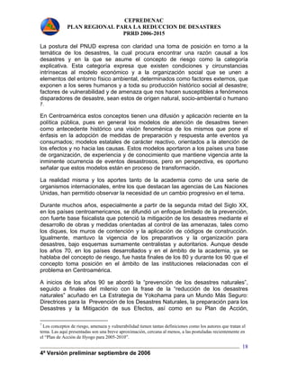 CEPREDENAC 
PLAN REGIONAL PARA LA REDUCCION DE DESASTRES 
PRRD 2006-2015 
La postura del PNUD expresa con claridad una toma de posición en torno a la 
temática de los desastres, la cual procura encontrar una razón causal a los 
desastres y en la que se asume el concepto de riesgo como la categoría 
explicativa. Esta categoría expresa que existen condiciones y circunstancias 
intrínsecas al modelo económico y a la organización social que se unen a 
elementos del entorno físico ambiental, determinados como factores externos, que 
exponen a los seres humanos y a toda su producción histórico social al desastre; 
factores de vulnerabilidad y de amenaza que nos hacen susceptibles a fenómenos 
disparadores de desastre, sean estos de origen natural, socio-ambiental o humano 
7. 
En Centroamérica estos conceptos tienen una difusión y aplicación reciente en la 
política pública, pues en general los modelos de atención de desastres tienen 
como antecedente histórico una visión fenoménica de los mismos que pone el 
énfasis en la adopción de medidas de preparación y respuesta ante eventos ya 
consumados; modelos estatales de carácter reactivo, orientados a la atención de 
los efectos y no hacia las causas. Estos modelos aportaron a los países una base 
de organización, de experiencia y de conocimiento que mantiene vigencia ante la 
inminente ocurrencia de eventos desastrosos, pero en perspectiva, es oportuno 
señalar que estos modelos están en proceso de transformación. 
La realidad misma y los aportes tanto de la academia como de una serie de 
organismos internacionales, entre los que destacan las agencias de Las Naciones 
Unidas, han permitido observar la necesidad de un cambio progresivo en el tema. 
Durante muchos años, especialmente a partir de la segunda mitad del Siglo XX, 
en los países centroamericanos, se difundió un enfoque limitado de la prevención, 
con fuerte base fisicalista que potenció la mitigación de los desastres mediante el 
desarrollo de obras y medidas orientadas al control de las amenazas, tales como 
los diques, los muros de contención y la aplicación de códigos de construcción. 
Igualmente, mantuvo la vigencia de los preparativos y la organización para 
desastres, bajo esquemas sumamente centralistas y autoritarios. Aunque desde 
los años 70, en los países desarrollados y en el ámbito de la academia, ya se 
hablaba del concepto de riesgo, fue hasta finales de los 80 y durante los 90 que el 
concepto toma posición en el ámbito de las instituciones relacionadas con el 
problema en Centroamérica. 
A inicios de los años 90 se abordó la “prevención de los desastres naturales”, 
seguido a finales del milenio con la frase de la “reducción de los desastres 
naturales” acuñado en La Estrategia de Yokohama para un Mundo Más Seguro: 
Directrices para la Prevención de los Desastres Naturales, la preparación para los 
Desastres y la Mitigación de sus Efectos, así como en su Plan de Acción, 
7 Los conceptos de riesgo, amenaza y vulnerabilidad tienen tantas definiciones como los autores que tratan el 
tema. Las aquí presentadas son una breve aproximación, cercana al menos, a las postuladas recientemente en 
el “Plan de Acción de Hyogo para 2005-2010”. 
4ª Versión preliminar septiembre de 2006 
18 
 