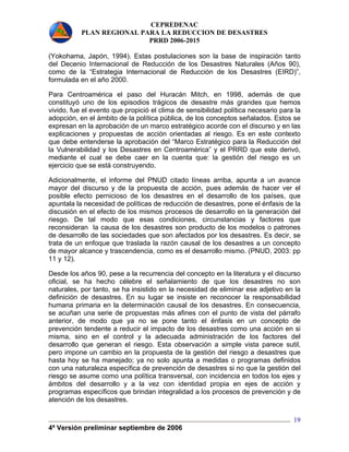CEPREDENAC 
PLAN REGIONAL PARA LA REDUCCION DE DESASTRES 
PRRD 2006-2015 
(Yokohama, Japón, 1994). Estas postulaciones son la base de inspiración tanto 
del Decenio Internacional de Reducción de los Desastres Naturales (Años 90), 
como de la “Estrategia Internacional de Reducción de los Desastres (EIRD)”, 
formulada en el año 2000. 
Para Centroamérica el paso del Huracán Mitch, en 1998, además de que 
constituyó uno de los episodios trágicos de desastre más grandes que hemos 
vivido, fue el evento que propició el clima de sensibilidad política necesario para la 
adopción, en el ámbito de la política pública, de los conceptos señalados. Estos se 
expresan en la aprobación de un marco estratégico acorde con el discurso y en las 
explicaciones y propuestas de acción orientadas al riesgo. Es en este contexto 
que debe entenderse la aprobación del “Marco Estratégico para la Reducción del 
la Vulnerabilidad y los Desastres en Centroamérica” y el PRRD que este derivó, 
mediante el cual se debe caer en la cuenta que: la gestión del riesgo es un 
ejercicio que se está construyendo. 
Adicionalmente, el informe del PNUD citado líneas arriba, apunta a un avance 
mayor del discurso y de la propuesta de acción, pues además de hacer ver el 
posible efecto pernicioso de los desastres en el desarrollo de los países, que 
apuntala la necesidad de políticas de reducción de desastres, pone el énfasis de la 
discusión en el efecto de los mismos procesos de desarrollo en la generación del 
riesgo. De tal modo que esas condiciones, circunstancias y factores que 
reconsideran la causa de los desastres son producto de los modelos o patrones 
de desarrollo de las sociedades que son afectados por los desastres. Es decir, se 
trata de un enfoque que traslada la razón causal de los desastres a un concepto 
de mayor alcance y trascendencia, como es el desarrollo mismo. (PNUD, 2003: pp 
11 y 12). 
Desde los años 90, pese a la recurrencia del concepto en la literatura y el discurso 
oficial, se ha hecho célebre el señalamiento de que los desastres no son 
naturales, por tanto, se ha insistido en la necesidad de eliminar ese adjetivo en la 
definición de desastres. En su lugar se insiste en reconocer la responsabilidad 
humana primaria en la determinación causal de los desastres. En consecuencia, 
se acuñan una serie de propuestas más afines con el punto de vista del párrafo 
anterior, de modo que ya no se pone tanto el énfasis en un concepto de 
prevención tendente a reducir el impacto de los desastres como una acción en si 
misma, sino en el control y la adecuada administración de los factores del 
desarrollo que generan el riesgo. Esta observación a simple vista parece sutil, 
pero impone un cambio en la propuesta de la gestión del riesgo a desastres que 
hasta hoy se ha manejado; ya no solo apunta a medidas o programas definidos 
con una naturaleza específica de prevención de desastres si no que la gestión del 
riesgo se asume como una política transversal, con incidencia en todos los ejes y 
ámbitos del desarrollo y a la vez con identidad propia en ejes de acción y 
programas específicos que brindan integralidad a los procesos de prevención y de 
atención de los desastres. 
4ª Versión preliminar septiembre de 2006 
19 
 