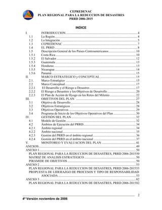 CEPREDENAC 
PLAN REGIONAL PARA LA REDUCCION DE DESASTRES 
PRRD 2006-2015 
4ª Versión noviembre de 2006 
2 
INDICE 
I. INTRODUCCION..........................................................................................4 
1.1 La Región........................................................................................................4 
1.2 La Integración .................................................................................................5 
1.3 CEPREDENAC ..............................................................................................7 
1.4 EL PRRD ........................................................................................................8 
1.5 Descripción General de los Países Centroamericanos .................................. 10 
1.5.1 Costa Rica .....................................................................................................10 
1.5.2 El Salvador....................................................................................................12 
1.5.3 Guatemala .....................................................................................................13 
1.5.4 Honduras.......................................................................................................13 
1.5.5 Nicaragua ......................................................................................................14 
1.5.6 Panamá..........................................................................................................15 
II. MARCO ESTRATEGICO y CONCEPTUAL............................................. 15 
2.1. Marco Estratégico ........................................................................................15 
2.2 Marco Conceptual.........................................................................................17 
2.2.1 El Desarrollo y el Riesgo a Desastres .......................................................... 17 
2.2.2 El Riesgo a Desastres y los Objetivos de Desarrollo.................................... 20 
2.2.3 El Plan de Acción de Hyogo en los Retos del Milenio................................. 22 
III. OBJETIVOS DEL PLAN ........................................................................... 27 
3.1 Objetivo de Desarrollo..................................................................................28 
3.2 Objetivos Estratégicos ..................................................................................28 
3.3 Objetivos Operativos ....................................................................................29 
3.4 Programa de Inicio de los Objetivos Operativos del Plan ............................ 30 
IV. GESTIÓN DEL PLAN .................................................................................32 
4.1 Modelo de Gestión........................................................................................32 
4.2 Ámbitos de Ejecución del PRRD.................................................................. 34 
4.2.1 Ámbito regional ............................................................................................34 
4.2.2 Ámbito nacional............................................................................................35 
4.2.3 Gestión del PRRD en el ámbito regional...................................................... 36 
4.2.4 Gestión del PRRD en el ámbito nacional ..................................................... 37 
V. MONITOREO Y EVALUACION DEL PLAN ........................................... 41 
ANEXOS.......................................................................................................................... 49 
ANEXO 1 ......................................................................................................................... 50 
PLAN REGIONAL PARA LA REDUCCION DE DESASTRES, PRRD 2006-201550 
MATRIZ DE ANALISIS ESTRATEGICO................................................................. 50 
PIRAMIDE DE OBJETIVOS ...................................................................................... 50 
ANEXO 2 ......................................................................................................................... 53 
PLAN REGIONAL PARA LA REDUCCION DE DESASTRES, PRRD 2006-201553 
PROPUESTA DE LIDERAZGO DE PROCESOS Y TIPO DE RESPONSABILIDAD 
ASOCIADA.................................................................................................. 53 
ANEXO 3 ......................................................................................................................... 82 
PLAN REGIONAL PARA LA REDUCCION DE DESASTRES, PRRD 2006-201582 
 