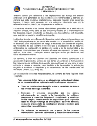 CEPREDENAC 
PLAN REGIONAL PARA LA REDUCCION DE DESASTRES 
PRRD 2006-2015 
“entorno común” por referencia a las implicaciones del manejo del entorno 
ambiental en la generación de las condiciones de vulnerabilidad y pobreza. De 
manera que esta proclama, implícitamente, establece relación entre desarrollo 
humano y riesgo, pero pasando por una categoría intermedia, que por la 
referencia al entorno común, se intuye que es el ambiente. 
La literatura reciente y las últimas resoluciones generadas en el seno de Las 
Naciones Unidas, como parte de esa evolución paulatina en la interpretación de 
los desastres, siguen vinculando su discusión con los problemas del desarrollo, 
pero avanzan al asociarlo con el tema ambiental. 
La Cumbre Mundial sobre Desarrollo Sostenible, celebrada en Johannesburgo, en 
2002, trató por primera vez los temas relacionados con la sostenibilidad ambiental, 
el desarrollo y sus implicaciones en riesgo a desastres. Sin ahondar en el punto, 
los resultados de esta cumbre reconocen que la degradación de los recursos 
ambientales, su explotación, la pérdida de suelos y de la biodiversidad y las 
crecientes preocupaciones por el acceso al agua para consumo humano y uso 
agrícola, entre otros, constituyen asuntos que ligan ambas problemáticas casi 
hasta hacerlas uno mismo. 
En definitiva, si bien los Objetivos de Desarrollo del Milenio contribuyen a la 
generación de prioridades, también se está dando un cambio en la formulación de 
los instrumentos de políticas de desarrollo; esto contribuye por una parte a hacer 
evidente el riesgo a desastre, pero también a la formulación de estrategias 
dirigidas a aumentar la seguridad y la sostenibilidad de las orientaciones de 
desarrollo. (PNUD, 2003: Pág. 26). 
En concordancia con estas interpretaciones, la Memoria del Foro Regional Mitch 
+5 señala: 
4ª Versión preliminar septiembre de 2006 
21 
“Los informes de los países y las discusiones realizadas alrededor 
de las mesas temáticas y plenarias del Foro Regional mostraron: 
• Toma de conciencia en la región sobre la necesidad de reducir 
los niveles de riesgo existentes. 
• Esfuerzos y avances alcanzados por los países, 
principalmente, en cuanto a la formulación de políticas, 
programas y proyectos dirigidos al conocimiento y monitoreo 
de los riesgos, fortalecimiento de capacidades para la gestión 
local del riesgo y manejo de emergencias, así como también, 
en cuanto al desarrollo de estrategias y planes sectoriales para 
reducir las vulnerabilidades. 
• Sin embargo, se reconoció que a pesar de los avances 
mencionados, persisten debilidades y obstáculos relacionados 
 