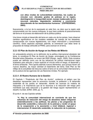 CEPREDENAC 
PLAN REGIONAL PARA LA REDUCCION DE DESASTRES 
PRRD 2006-2015 
4ª Versión preliminar septiembre de 2006 
22 
con altos niveles de vulnerabilidad existentes, los cuales se 
vinculan con: elevados grados de pobreza en la región, 
desintegración e inseguridad social, manejo inadecuado de los 
recursos naturales, degradación ambiental y crecimiento 
desordenado de los asentamientos humanos.” (CEPREDENAC, 
2003). 
Nuevamente, a la luz de lo expresado en este foro, es claro que la región está 
comprometida con los nuevos enfoques, lo que hace evidente el posicionamiento 
del tema en el proceso de elaboración de la política pública. 
Una breve mirada al desarrollo del tema en cada uno de los países, hace observar 
cambios significativos en los modelos estatales de manejo de los desastres, 
consecuentes con nuevas legislaciones, con mejor información y conocimiento 
científico. Estos aspectos expresan además, la orientación que debe tener la 
propuesta de trabajo atribuible al PRRD, para avanzar en el tema. 
2.2.3 El Plan de Acción de Hyogo en los Retos del Milenio 
Un antecedente próximo en la definición de la política internacional alrededor del 
tema, lo constituye El Plan de Acción de Hyogo, promulgado en la Conferencia 
Mundial sobre Desastres, en enero del 2005 (Hyogo, Japón, 2005). Esta iniciativa 
puede ser definida como uno de los esfuerzos de política internacional mejor 
acabados para articular y hacer explícito el vínculo entre el riesgo, el desarrollo y 
el tema ambiental. Pero aporta además nuevos elementos, que aunque hacen ver 
nuevos desafíos, da mayor claridad al tratamiento del tema. Este Plan es fiel 
reflejo de la actualidad del discurso sobre el tema en la comunidad internacional y 
de la postura de las agencias de Las Naciones Unidas. Por ejemplo: 
2.2.3.1. El Rostro Humano de la Gestión 
El Capítulo I “Preámbulo del Plan de Acción”, evidencia el peligro que los 
desastres representan para la economía mundial, la población y el desarrollo 
sostenible de los países en desarrollo. Admite los avances en materia de 
respuesta y la importancia que se le reconoce a la reducción del riesgo pero 
manifiesta que esta reducción y la gestión del riesgo siguen representando un 
desafío mundial. (EIRD: 2005, pp. 7). 
El punto 4 de ese Capítulo señala: 
“4. Hoy la comunidad internacional es conciente de que los 
esfuerzos de reducción del riesgo de desastres deben integrarse 
sistemáticamente a las políticas, los planes y los programas de 
desarrollo sostenible y reducción de la pobreza y recibir el apoyo 
de la cooperación y la asociación a nivel bilateral, regional e 
internacional. El desarrollo sostenible, la reducción de la pobreza, 
 