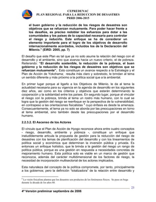 CEPREDENAC 
PLAN REGIONAL PARA LA REDUCCION DE DESASTRES 
PRRD 2006-2015 
4ª Versión preliminar septiembre de 2006 
23 
el buen gobierno y la reducción de los riesgos de desastres son 
objetivos que se refuerzan mutuamente. Para poder hacer frente a 
los desafíos, es preciso redoblar los esfuerzos para dotar a las 
comunidades y los países de la capacidad necesaria para controlar 
el riesgo y reducirlo. Este enfoque se ha de considerar un 
elemento importante para el logro de los objetivos de desarrollo 
internacionalmente acordados, incluidos los de la Declaración del 
Milenio.” (EIRD: 2005, pp. 7) 
El desafío que este Plan es tal que ya no solo asume la relación del riesgo con el 
desarrollo y el ambiente, sino que avanza hacia un nuevo criterio, el de pobreza. 
Reiterando: “El desarrollo sostenible, la reducción de la pobreza, el buen 
gobierno y la reducción de los riesgos de desastres son objetivos que se 
refuerzan mutuamente”. Esto constituye un avance respecto a la Estrategia y el 
Plan de Acción de Yokohama; resulta más claro y sobretodo, le brindan al tema 
un sentido diferente y más próximo a la política social que a la ambiental. 
En primer lugar porque al ligarlo a los Objetivos de Milenio, le da al tema la 
actualidad necesaria para su vigencia en la agenda de desarrollo en los siguientes 
diez años, así como en los criterios y objetivos que estarán determinando la 
cooperación y la solidaridad entre los países. En segundo lugar, porque al vincular 
el riesgo con la pobreza, brinda al tema un rostro más humano, con lo cual se 
logra que la gestión del riesgo se reenfoque en la perspectiva de la vulnerabilidad, 
en contrapeso a las orientaciones fisicalistas 8 cuyo énfasis es desde la amenaza. 
Consecuentemente, el tema ya no solo se aborda por las preocupaciones en torno 
al tema ambiental, sino también desde las preocupaciones por el desarrollo 
humano. 
2.2.3.2. El Ascenso de los Actores 
El vínculo que el Plan de Acción de Hyogo reconoce ahora entre cuatro conceptos 
- riesgo, desarrollo, ambiente y pobreza -, constituye un enfoque que 
ineludiblemente articula la propuesta de gestión para la reducción del riesgo de 
desastres con los temas de planificación del desarrollo y con los lineamientos de 
política social y económica que determinan la inversión pública y privada. Es 
entonces un enfoque holístico, que le brinda a la gestión del riesgo un rango de 
política pública, porque es una gestión en respuesta a necesidades concretas de 
mejoramiento humano. Esta política solo es viable en un marco de gestión que 
reconozca, además del carácter multidimensional de los factores de riesgo, la 
necesidad de incorporación multisectorial de los actores implicados. 
Esta naturaleza del concepto de la política compromete, por tanto, principalmente 
a los gobiernos; pero la definición “totalizadora” de la relación entre desarrollo y 
8 La visión fisicalista plantea que los desastres son productos de los fenómenos físicos. Se puso en boga 
durante la década de los años 60. 
 