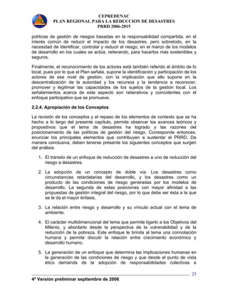 CEPREDENAC 
PLAN REGIONAL PARA LA REDUCCION DE DESASTRES 
PRRD 2006-2015 
políticas de gestión de riesgos basadas en la responsabilidad compartida, en el 
interés común de reducir el impacto de los desastres, pero sobretodo, en la 
necesidad de identificar, controlar y reducir el riesgo, en el marco de los modelos 
de desarrollo en los cuales se actúa, reiterando, para hacerlos más sostenibles y 
seguros. 
Finalmente, el reconocimiento de los actores está también referido al ámbito de lo 
local, pues por lo que el Plan señala, supone la identificación y participación de los 
actores de ese nivel de gestión, con la implicación que ello supone en la 
descentralización de la autoridad y los recursos y la tendencia a reconocer, 
promover y legitimar las capacidades de los sujetos de la gestión local. Los 
señalamientos acerca de este aspecto son reiterativos y coincidentes con el 
enfoque participativo que se promueve. 
2.2.4. Apropiación de los Conceptos 
La revisión de los conceptos y el repaso de los elementos de contexto que se ha 
hecho a lo largo del presente capítulo, permite observar los avances teóricos y 
propositivos que el tema de desastres ha logrado y las razones del 
posicionamiento de las políticas de gestión del riesgo. Corresponde entonces, 
enunciar los principales elementos que contribuyen a sustentar el PRRD. De 
manera conclusiva, deben tenerse presente los siguientes conceptos que surgen 
del análisis: 
1. El tránsito de un enfoque de reducción de desastres a uno de reducción del 
4ª Versión preliminar septiembre de 2006 
25 
riesgo a desastres. 
2. La adopción de un concepto de doble vía: Los desastres como 
circunstancias retardatarias del desarrollo, y los desastres como un 
producto de las condiciones de riesgo generadas por los modelos de 
desarrollo. La segunda de estas posiciones con mayor afinidad a las 
propuestas de gestión integral del riesgo, por lo que debe ser ésta a la que 
se le da el mayor énfasis. 
3. La relación entre riesgo y desarrollo y su vínculo actual con el tema de 
ambiente. 
4. El carácter multidimencional del tema que permite ligarlo a los Objetivos del 
Milenio, y abordarlo desde la perspectiva de la vulnerabilidad y de la 
reducción de la pobreza. Este enfoque le brinda al tema una connotación 
humana y permite discutir la relación entre crecimiento económico y 
desarrollo humano. 
5. La generación de un enfoque que determina las implicaciones humanas en 
la generación de las condiciones de riesgo y que desde el punto de vista 
ético demanda de la adopción de responsabilidades colectivas e 
 