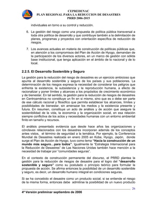 CEPREDENAC 
PLAN REGIONAL PARA LA REDUCCION DE DESASTRES 
PRRD 2006-2015 
4ª Versión preliminar septiembre de 2006 
26 
individuales en torno a su control y reducción. 
6. La gestión del riesgo como una propuesta de política pública transversal a 
toda otra política de desarrollo y que contribuye también a la delimitación de 
planes, programas y proyectos con orientación específica de reducción de 
riesgos. 
7. Los avances actuales en materia de construcción de políticas públicas que, 
en atención a los compromisos del Plan de Acción de Hyogo, demandan de 
la participación de los diversos actores, en un marco de gestión con sólida 
base institucional, que tenga aplicación en el ámbito de lo nacional y de lo 
local. 
2.2.5. El Desarrollo Sostenible y Seguro 
La gestión para la reducción del riesgo de desastres es un ejercicio ambicioso que 
apunta al desarrollo sostenible y seguro de los países y sus poblaciones. La 
determinación de los riesgos expresa la necesidad de considerar los peligros que 
enfrenta la existencia, la subsistencia y la reproducción humana, a efecto de 
racionalizar y poner límites y alcances a los propósitos de crecimiento económico 
y de bienestar. En tal sentido, la gestión para la reducción de riesgos de desastres 
en Centroamérica no constituye un fin en si mismo, sino que es o debe ser parte 
de ese cálculo racional y filosófico que permita establecer los alcances, límites y 
posibilidades de bienestar, sin amenazar los medios y la existencia presente y 
futura. En resumen, constituye un acto de análisis y de acción que asegure la 
sostenibilidad de la vida, la economía y la organización social, en esa relación 
siempre conflictiva de los actos y necesidades humanas con un entorno ambiental 
finito en tamaño y recursos. 
El análisis presentado evidencia que desde hace años las organizaciones y 
cónclaves relacionados con los desastres incorporan además de los conceptos 
antes vistos, el término de seguridad a la temática. Por ejemplo, la Conferencia 
Mundial de Desastres realizada en enero 2005 en Kobe, Hyogo, Japón, donde 
surge el Plan de Acción de Hyogo, tuvo como lema “Hacia la construcción de un 
mundo más seguro…para todos”. Igualmente la “Estrategia Internacional para 
la Reducción de Desastres” de Las Naciones Unidas también hace mención a la 
necesidad de trabajar por “comunidades seguras”. 
En el contexto de construcción permanente del discurso, el PRRD plantea la 
gestión para la reducción de riesgos de desastre para el logro del “desarrollo 
sostenible y seguro” como su postulado o principio teórico para formular la 
propuesta de acción. Se afirma entonces la posibilidad de un desarrollo sostenible 
y seguro, es decir, un desarrollo humano integral en condiciones seguras. 
Si se ha concebido el desastre como un producto social, si se entiende el riesgo 
de la misma forma, entonces debe admitirse la posibilidad de un nuevo producto 
 