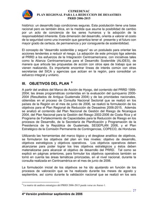 CEPREDENAC 
PLAN REGIONAL PARA LA REDUCCION DE DESASTRES 
PRRD 2006-2015 
histórico: un desarrollo bajo condiciones seguras. Esta postulación tiene una base 
racional pero es también ética, en la medida que asume la posibilidad de cambio 
por un acto de conciencia de los seres humanos y la adopción de la 
responsabilidad inherente. Esta dimensión del desarrollo, orienta a valorar el costo 
de la seguridad como una inversión que garantiza tener el presente y el futuro con 
mayor grado de certeza, de permanencia y por consiguiente de sostenibilidad. 
El concepto de “desarrollo sostenible y seguro” es un postulado para orientar las 
acciones tendentes a reducir el riesgo. La adopción de este principio liga además 
al PRRD a los esfuerzos de la Integración Centroamericana, con iniciativas tales 
como la Alianza Centroamericana para el Desarrollo Sostenible (ALIDES), de 
manera que articula las propuestas de acción con otros ejes de trabajo que se 
vienen realizando. Es importante encontrar líneas de interés común con otras 
secretarias del SICA y agencias que actúan en la región, para consolidar un 
esfuerzo integral y unitario. 
III. OBJETIVOS DEL PLAN 9 
A partir del análisis del Marco de Acción de Hyogo, del contenido del PRRD 1999- 
2004; las áreas programáticas contenidas en la evaluación del quinquenio 2000- 
2004 (Resultados de Antigua Guatemala 2004) y de las prioridades nacionales, 
obtenidas en el proceso de Consulta Nacional Sectorial que se realizó en los 
países de la Región en el mes de junio de 2006, se realizó la formulación de los 
objetivos para el Plan Regional de Reducción de Desastres 2006-2015. Además 
se analizó el contenido del Plan Nacional de Gestión del Riesgo de Nicaragua 
2004, del Plan Nacional para la Gestión del Riesgo 2002-2006 de Costa Rica y el 
Programa de Fortalecimiento de Capacidades para la Reducción de Riesgo en los 
procesos de Desarrollo, de la Secretaría de Planificación y Programación de la 
Presidencia de la República de Guatemala, SEGEPLAN 2006, y el Plan 
Estratégico de la Comisión Permanente de Contingencias, COPECO, de Honduras 
Utilizando las herramientas del marco lógico y el desglose analítico de objetivos, 
se formularon los objetivos del plan en tres niveles: objetivo de desarrollo, 
objetivos estratégicos y objetivos operativos. Los objetivos operativos deben 
alcanzarse para poder lograr los tres objetivos estratégicos y éstos deben 
materializarse para alcanzar el objetivo de desarrollo del PRRD. Tal como se 
explicó en páginas anteriores, para formular los objetivos operativos también se 
tomó en cuenta las áreas temáticas priorizadas, en el nivel nacional, durante la 
consulta realizada en Centroamérica en el mes de junio de 2006. 
La formulación inicial de los objetivos se ha ido ajustando en función de los 
procesos de valoración que se ha realizado durante los meses de agosto y 
septiembre, así como durante la validación nacional que se realizó en los seis 
4ª Versión preliminar septiembre de 2006 
27 
9 La matriz de análisis estratégico del PRRD 2006-2015 puede verse en Anexo 1. 
 