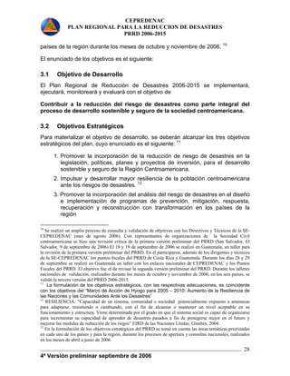 CEPREDENAC 
PLAN REGIONAL PARA LA REDUCCION DE DESASTRES 
PRRD 2006-2015 
países de la región durante los meses de octubre y noviembre de 2006. 10 
El enunciado de los objetivos es el siguiente: 
3.1 Objetivo de Desarrollo 
El Plan Regional de Reducción de Desastres 2006-2015 se implementará, 
ejecutará, monitoreará y evaluará con el objetivo de 
Contribuir a la reducción del riesgo de desastres como parte integral del 
proceso de desarrollo sostenible y seguro de la sociedad centroamericana. 
3.2 Objetivos Estratégicos 
Para materializar el objetivo de desarrollo, se deberán alcanzar los tres objetivos 
estratégicos del plan, cuyo enunciado es el siguiente: 11 
1. Promover la incorporación de la reducción de riesgo de desastres en la 
legislación, políticas, planes y proyectos de inversión, para el desarrollo 
sostenible y seguro de la Región Centroamericana. 
2. Impulsar y desarrollar mayor resiliencia de la población centroamericana 
ante los riesgos de desastres. 12 
3. Promover la incorporación del análisis del riesgo de desastres en el diseño 
e implementación de programas de prevención, mitigación, respuesta, 
recuperación y reconstrucción con transformación en los países de la 
región 
10 Se realizó un amplio proceso de consulta y validación de objetivos con los Directivos y Técnicos de la SE-CEPREDENAC 
(mes de agosto 2006). Con representantes de organizaciones de la Sociedad Civil 
centroamericana se hizo una revisión crítica de la primera versión preliminar del PRRD (San Salvador, El 
Salvador, 9 de septiembre de 2006) El 18 y 19 de septiembre de 2006 se realizó en Guatemala, un taller para 
la revisión de la primera versión preliminar del PRRD. En él participaron, además de los dirigentes y técnicos 
de la SE-CEPREDENAC los puntos focales del PRRD de Costa Rica y Guatemala. Durante los días 28 y 29 
de septiembre se realizó en Guatemala un taller con los enlaces nacionales de CEPREDENAC y los Puntos 
Focales del PRRD. El objetivo fue el de revisar la segunda versión preliminar del PRRD. Durante los talleres 
nacionales de validación, realizados durante los meses de octubre y noviembre de 2006, en los seis países, se 
validó la tercera versión del PRRD 2006-2015. 
11 La formulación de los objetivos estratégicos, con las respectivas adecuaciones, es coincidente 
con los objetivos del “Marco de Acción de Hyogo para 2005 – 2010: Aumento de la Resiliencia de 
las Naciones y las Comunidades Ante los Desastres” 
12 RESILIENCIA: “Capacidad de un sistema, comunidad o sociedad potencialmente expuesto a amenazas 
para adaptarse, resistiendo o cambiando, con el fin de alcanzar o mantener un nivel aceptable en su 
funcionamiento y estructura. Viene determinada por el grado en que el sistema social es capaz de organizarse 
para incrementar su capacidad de aprender de desastres pasados a fin de protegerse mejor en el futuro y 
mejorar las medidas de reducción de los riegos” EIRD de las Naciones Unidas. Ginebra, 2004. 
12 En la formulación de los objetivos estratégicos del PRRD se tomó en cuenta las áreas temáticas priorizadas 
en cada uno de los países y para la región, durante los procesos de apertura y consultas nacionales, realizados 
en los meses de abril a junio de 2006. 
4ª Versión preliminar septiembre de 2006 
28 
 