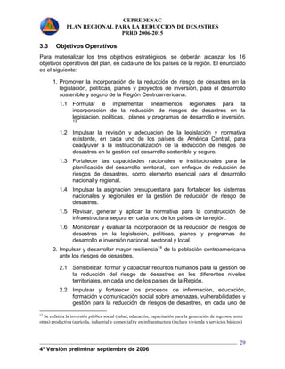 CEPREDENAC 
PLAN REGIONAL PARA LA REDUCCION DE DESASTRES 
PRRD 2006-2015 
3.3 Objetivos Operativos 
Para materializar los tres objetivos estratégicos, se deberán alcanzar los 16 
objetivos operativos del plan, en cada uno de los países de la región. El enunciado 
es el siguiente: 
1. Promover la incorporación de la reducción de riesgo de desastres en la 
legislación, políticas, planes y proyectos de inversión, para el desarrollo 
sostenible y seguro de la Región Centroamericana. 
1.1 Formular e implementar lineamientos regionales para la 
incorporación de la reducción de riesgos de desastres en la 
legislación, políticas, planes y programas de desarrollo e inversión. 
13 
1.2 Impulsar la revisión y adecuación de la legislación y normativa 
existente, en cada uno de los países de América Central, para 
coadyuvar a la institucionalización de la reducción de riesgos de 
desastres en la gestión del desarrollo sostenible y seguro. 
1.3 Fortalecer las capacidades nacionales e institucionales para la 
planificación del desarrollo territorial, con enfoque de reducción de 
riesgos de desastres, como elemento esencial para el desarrollo 
nacional y regional. 
1.4 Impulsar la asignación presupuestaria para fortalecer los sistemas 
nacionales y regionales en la gestión de reducción de riesgo de 
desastres. 
1.5 Revisar, generar y aplicar la normativa para la construcción de 
4ª Versión preliminar septiembre de 2006 
29 
infraestructura segura en cada uno de los países de la región. 
1.6 Monitorear y evaluar la incorporación de la reducción de riesgos de 
desastres en la legislación, políticas, planes y programas de 
desarrollo e inversión nacional, sectorial y local. 
2. Impulsar y desarrollar mayor resiliencia14 de la población centroamericana 
ante los riesgos de desastres. 
2.1 Sensibilizar, formar y capacitar recursos humanos para la gestión de 
la reducción del riesgo de desastres en los diferentes niveles 
territoriales, en cada uno de los países de la Región. 
2.2 Impulsar y fortalecer los procesos de información, educación, 
formación y comunicación social sobre amenazas, vulnerabilidades y 
gestión para la reducción de riesgos de desastres, en cada uno de 
13 Se enfatiza la inversión pública social (salud, educación, capacitación para la generación de ingresos, entre 
otras) productiva (agrícola, industrial y comercial) y en infraestructura (incluye vivienda y servicios básicos) 
 