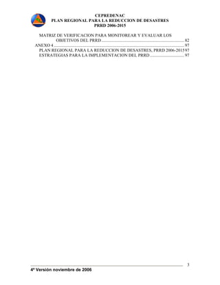 CEPREDENAC 
PLAN REGIONAL PARA LA REDUCCION DE DESASTRES 
PRRD 2006-2015 
4ª Versión noviembre de 2006 
3 
MATRIZ DE VERIFICACION PARA MONITOREAR Y EVALUAR LOS 
OBJETIVOS DEL PRRD............................................................................. 82 
ANEXO 4 ......................................................................................................................... 97 
PLAN REGIONAL PARA LA REDUCCION DE DESASTRES, PRRD 2006-201597 
ESTRATEGIAS PARA LA IMPLEMENTACION DEL PRRD................................ 97 
 