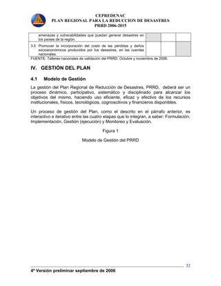 CEPREDENAC 
PLAN REGIONAL PARA LA REDUCCION DE DESASTRES 
PRRD 2006-2015 
4ª Versión preliminar septiembre de 2006 
32 
amenazas y vulnerabilidades que puedan generar desastres en 
los países de la región. 
3.5 Promover la incorporación del costo de las pérdidas y daños 
socioeconómicos producidos por los desastres, en las cuentas 
nacionales. 
FUENTE: Talleres nacionales de validación del PRRD. Octubre y noviembre de 2006. 
IV. GESTIÓN DEL PLAN 
4.1 Modelo de Gestión 
La gestión del Plan Regional de Reducción de Desastres, PRRD, deberá ser un 
proceso dinámico, participativo, sistemático y disciplinado para alcanzar los 
objetivos del mismo, haciendo uso eficiente, eficaz y efectivo de los recursos 
institucionales, físicos, tecnológicos, cognoscitivos y financieros disponibles. 
Un proceso de gestión del Plan, como el descrito en el párrafo anterior, es 
interactivo e iterativo entre las cuatro etapas que lo integran, a saber: Formulación, 
Implementación, Gestión (ejecución) y Monitoreo y Evaluación. 
Figura 1 
Modelo de Gestión del PRRD 
 