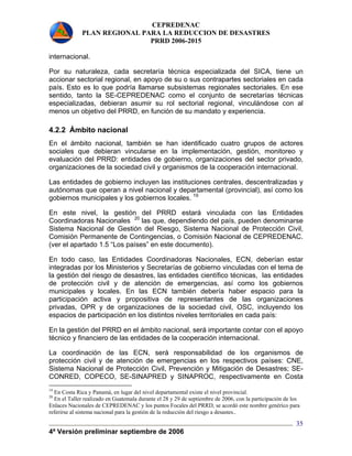CEPREDENAC 
PLAN REGIONAL PARA LA REDUCCION DE DESASTRES 
PRRD 2006-2015 
internacional. 
Por su naturaleza, cada secretaría técnica especializada del SICA, tiene un 
accionar sectorial regional, en apoyo de su o sus contrapartes sectoriales en cada 
país. Esto es lo que podría llamarse subsistemas regionales sectoriales. En ese 
sentido, tanto la SE-CEPREDENAC como el conjunto de secretarías técnicas 
especializadas, debieran asumir su rol sectorial regional, vinculándose con al 
menos un objetivo del PRRD, en función de su mandato y experiencia. 
4.2.2 Ámbito nacional 
En el ámbito nacional, también se han identificado cuatro grupos de actores 
sociales que debieran vincularse en la implementación, gestión, monitoreo y 
evaluación del PRRD: entidades de gobierno, organizaciones del sector privado, 
organizaciones de la sociedad civil y organismos de la cooperación internacional. 
Las entidades de gobierno incluyen las instituciones centrales, descentralizadas y 
autónomas que operan a nivel nacional y departamental (provincial), así como los 
gobiernos municipales y los gobiernos locales. 19 
En este nivel, la gestión del PRRD estará vinculada con las Entidades 
Coordinadoras Nacionales 20 las que, dependiendo del país, pueden denominarse 
Sistema Nacional de Gestión del Riesgo, Sistema Nacional de Protección Civil, 
Comisión Permanente de Contingencias, o Comisión Nacional de CEPREDENAC. 
(ver el apartado 1.5 “Los países” en este documento). 
En todo caso, las Entidades Coordinadoras Nacionales, ECN, deberían estar 
integradas por los Ministerios y Secretarías de gobierno vinculadas con el tema de 
la gestión del riesgo de desastres, las entidades científico técnicas, las entidades 
de protección civil y de atención de emergencias, así como los gobiernos 
municipales y locales. En las ECN también debería haber espacio para la 
participación activa y propositiva de representantes de las organizaciones 
privadas, OPR y de organizaciones de la sociedad civil, OSC, incluyendo los 
espacios de participación en los distintos niveles territoriales en cada país: 
En la gestión del PRRD en el ámbito nacional, será importante contar con el apoyo 
técnico y financiero de las entidades de la cooperación internacional. 
La coordinación de las ECN, será responsabilidad de los organismos de 
protección civil y de atención de emergencias en los respectivos países: CNE, 
Sistema Nacional de Protección Civil, Prevención y Mitigación de Desastres; SE-CONRED, 
COPECO, SE-SINAPRED y SINAPROC, respectivamente en Costa 
19 En Costa Rica y Panamá, en lugar del nivel departamental existe el nivel provincial. 
20 En el Taller realizado en Guatemala durante el 28 y 29 de septiembre de 2006, con la participación de los 
Enlaces Nacionales de CEPREDENAC y los puntos Focales del PRRD, se acordó este nombre genérico para 
referirse al sistema nacional para la gestión de la reducción del riesgo a desastes.. 
4ª Versión preliminar septiembre de 2006 
35 
 
