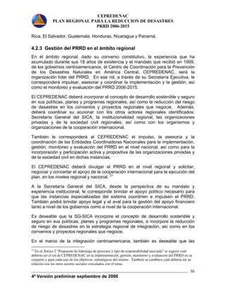 CEPREDENAC 
PLAN REGIONAL PARA LA REDUCCION DE DESASTRES 
PRRD 2006-2015 
Rica, El Salvador, Guatemala, Honduras, Nicaragua y Panamá. 
4.2.3 Gestión del PRRD en el ámbito regional 
En el ámbito regional, dado su convenio constitutivo, la experiencia que ha 
acumulado durante sus 18 años de existencia y el mandato que recibió en 1999, 
de los gobiernos centroamericanos, el Centro de Coordinación para la Prevención 
de los Desastres Naturales en América Central, CEPREDENAC, será la 
organización líder del PRRD. En ese rol, a través de su Secretaría Ejecutiva, le 
corresponderá impulsar, asesorar y coordinar la implementación y la gestión, así 
como el monitoreo y evaluación del PRRD 2006-2015. 
El CEPREDENAC deberá incorporar el concepto de desarrollo sostenible y seguro 
en sus políticas, planes y programas regionales, así como la reducción del riesgo 
de desastres en los convenios y proyectos regionales que negocie. Además, 
deberá coordinar su accionar con los otros actores regionales identificados: 
Secretaría General del SICA, la institucionalidad regional, las organizaciones 
privadas y de la sociedad civil regionales, así como con los organismos y 
organizaciones de la cooperación internacional. 
También le corresponderá al CEPREDENAC el impulso, la asesoría y la 
coordinación de las Entidades Coordinadoras Nacionales para la implementación, 
gestión, monitoreo y evaluación del PRRD en el nivel nacional, así como para la 
incorporación y participación activa y propositiva de las organizaciones privadas y 
de la sociedad civil en dichas instancias. 
El CEPREDENAC deberá divulgar el PRRD en el nivel regional y solicitar, 
negociar y concertar el apoyo de la cooperación internacional para la ejecución del 
plan, en los niveles regional y nacional. 21 
A la Secretaría General del SICA, desde la perspectiva de su mandato y 
experiencia institucional, le corresponde brindar el apoyo político necesario para 
que las instancias especializadas del sistema coordinen e impulsen el PRRD. 
También podrá brindar apoyo legal y el aval para la gestión del apoyo financiero 
tanto a nivel de los gobiernos como a nivel de la cooperación internacional. 
Es deseable que la SG-SICA incorpore el concepto de desarrollo sostenible y 
seguro en sus políticas, planes y programas regionales, e incorpore la reducción 
de riesgo de desastres en la estrategia regional de integración, así como en los 
convenios y proyectos regionales que negocie. 
En el marco de la integración centroamericana, también es deseable que las 
21 En el Anexo 2 “Propuesta de liderazgo de procesos y tipo de responsabilidad asociada” se sugiere cuál 
debería ser el rol de CEPREDENAC en la implementación, gestión, monitoreo y evaluación del PRRD en su 
conjunto y para cada uno de los objetivos estratégicos del mismo. También se establece cuál debería ser su 
relación con los otros actores sociales vinculados con el tema. 
4ª Versión preliminar septiembre de 2006 
36 
 