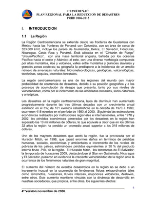 CEPREDENAC 
PLAN REGIONAL PARA LA REDUCCION DE DESASTRES 
PRRD 2006-2015 
I. INTRODUCCION 
1.1 La Región 
La Región Centroamericana se extiende desde las fronteras de Guatemala con 
México hasta las fronteras de Panamá con Colombia, con un área de cerca de 
523.000 km2, incluye los países de Guatemala, Belice, El Salvador, Honduras, 
Nicaragua, Costa Rica y Panamá. Está ubicada en el "Cinturón de Fuego" 
“circumPacífico”, con una masa territorial angosta, bañada por los océanos 
Pacífico hacia el oeste y Atlántico al este, con una diversa morfología compuesta 
por altas montañas, ríos y volcanes, valles entre montañas y planicies aluviales y 
grandes zonas costeras; su geografía la predispone a la incidencia de un amplio 
número de amenazas naturales: hidrometeorológicas¸ geológicas, vulcanológicas, 
tectónicas, sequías, incendios forestales. 
La región centroamericana es una de las regiones del mundo con mayor 
probabilidad de ocurrencia de desastres, debido a su posición geográfica y a los 
procesos de acumulación de riesgos que presenta, tanto por sus niveles de 
vulnerabilidad, como por el incremento de las amenazas naturales, socio-naturales 
y antrópicas. 
Los desastres en la región centroamericana, lejos de disminuir han aumentado 
progresivamente durante las tres últimas décadas con un crecimiento anual 
estimado en el 5%; de 101 eventos catastróficos en la década de 1970 a 1980, 
ocurrieron 418 eventos en el período de 1980 al 2000. Siguiendo las estimaciones 
económicas realizadas por instituciones regionales e internacionales, entre 1970 y 
2002, las pérdidas económicas generadas por los desastres en la región han 
superado los 10 mil millones de dólares, lo que equivale a decir que en los últimos 
32 años la región ha perdido un promedio anual superior a los 318 millones de 
dólares. 
Uno de los mayores desastres que azotó la región, fue la provocada por el 
Huracán Mitch, en 1998, que causó enormes daños en términos de pérdidas 
humanas, sociales, económicas y ambientales e incremento de los niveles de 
pobreza de los países, estimándose pérdidas equivalentes al 30 % del producto 
interno bruto -PIB- de la región. El Huracán Mitch, los terremotos de El Salvador; 
la temporada de huracanes 2005, destacándose el Stan en Guatemala, Nicaragua 
y El Salvador, pusieron en evidencia la creciente vulnerabilidad de la región ante la 
ocurrencia de los fenómenos naturales de gran magnitud. 
El aumento del número de eventos desastrosos en la región no se debe a un 
incremento inusual en la ocurrencia de fenómenos físicos extraordinarios tales 
como terremotos, huracanes, lluvias intensas, erupciones volcánicas, deslaves, 
entre otros. Este aumento mantiene vínculos con la dinámica de desarrollo en 
nuestras sociedades, que propicia, entre otros, los siguientes efectos: 
4ª Versión noviembre de 2006 
4 
 