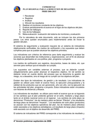 CEPREDENAC 
PLAN REGIONAL PARA LA REDUCCION DE DESASTRES 
PRRD 2006-2015 
4ª Versión preliminar septiembre de 2006 
42 
 Recolectar 
• Registrar 
• Analizar 
• Difundir los resultados 
6. Realizar el monitoreo constante de los objetivos 
7. Evaluar periódicamente el avance en el logro de los objetivos del plan. 
8. Reporte de hallazgos 
9. Uso de los hallazgos 
10. Meta-evaluación: evaluación del sistema de monitoreo y evaluación. 
Por la naturaleza de este documento, solo se incluyen los dos primeros 
pasos. Los otros quedan enunciados para implementarse antes de iniciar la 
gestión del plan. 
El sistema de seguimiento y evaluación requiere de un sistema de indicadores 
objetivamente verificables, los medios de verificación y los supuestos que deben 
cumplirse para que se puedan alcanzar los objetivos previstos. 
Los indicadores son criterios de referencia para darle seguimiento y evaluar las 
acciones que desarrollan las instituciones y organizaciones, con el fin de alcanzar 
los objetivos planteados en una política, plan, programa o proyecto. 
Los medios de verificación son registros, documentos, bases de datos, etc. que 
servirán para verificar que el indicador se cumplió. 
Los supuestos son variables externas al proceso, que se deberán cumplir 
obligatoriamente para poder alcanzar el respectivo objetivo. En tal sentido se 
deberán tomar en cuenta dentro del proceso que se denomina la gestión del 
riesgo, no a desastres, sino el riesgo de no cumplir con los objetivos del plan. 
Existen dos tipos de indicadores: de gestión y de resultado. Los indicadores de 
gestión se utilizan para medir el avance físico, la ejecución presupuestaria y la 
calidad de los productos que se van generando, año con año, con la ejecución de 
las actividades del plan, programa o proyecto. Estos indicadores están vinculados 
con factores de eficiencia y eficacia. 
Los indicadores de resultado se utilizan para medir el avance que se va logrando 
en los cambios que el plan pretende generar en el corto, mediano y largo plazo 
tanto en el ámbito nacional como en el regional. Los cambios de corto plazo se 
denominan “Productos”, los de mediano plazo se llaman “Efectos” y los resultados 
de largo plazo se denominan “Impacto”. Los resultados de corto plazo (productos) 
se asocian con los objetivos operativos del plan, los de mediano plazo (efectos) 
están asociados a los objetivos estratégicos y el resultado de largo plazo (impacto) 
está asociado con el objetivo de desarrollo del PRRD. 
El sistema de indicadores del PRRD corresponde a los indicadores de resultado y 
 