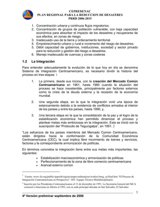 CEPREDENAC 
PLAN REGIONAL PARA LA REDUCCION DE DESASTRES 
PRRD 2006-2015 
1. Concentración urbana y continuos flujos migratorios. 
2. Concentración de grupos de población vulnerable, con baja capacidad 
económica para absorber el impacto de los desastres y recuperarse de 
sus efectos, en zonas de riesgo. 
3. Inadecuado uso de la tierra y ordenamiento territorial. 
4. Empobrecimiento urbano y rural e incremento del riesgo de desastres. 
5. Débil capacidad de gobiernos, instituciones, sociedad y sector privado 
4ª Versión preliminar septiembre de 2006 
5 
para la reducción y gestión del riesgo a desastres. 
6. Manejo inadecuado de cuencas y zonas costeras 
1.2 La Integración 
Para entender adecuadamente la evolución de lo que hoy en día se denomina 
Sistema de Integración Centroamericano, es necesario dividir la historia del 
proceso en tres etapas: 1 
1. La primera, desde sus inicios, con la creación del Mercado Común 
Centroamericano en 1961, hasta 1980 cuando la situación del 
proceso se hace insostenible, principalmente por factores externos 
como la crisis de la deuda externa y la recesión de la economía 
mundial. 
2. Una segunda etapa, en la que la integración vivió una época de 
estancamiento debido a la existencia de conflictos armados al interior 
de los países y entre los países, hasta 1990; y, 
3. Una tercera etapa en la que la consolidación de la paz y el logro de la 
estabilización económica han permitido dinamizar el proceso y 
plantear metas más ambiciosas en la integración. Esta se inició con la 
suscripción del “Protocolo de Tegucigalpa”, en 1991. 2 
“Los esfuerzos de los países miembros del Mercado Común Centroamericano, 
están dirigidos hacia la conformación de la Comunidad Económica 
Centroamericana (CEC), la cual implica libre movimiento de bienes y servicios, 
factores y la correspondiente armonización de políticas. 
En términos concretos la integración tiene entre sus metas más importantes, las 
siguientes: 
• Estabilización macroeconómica y armonización de políticas 
• Perfeccionamiento de la zona de libre comercio centroamericana 
• Arancel externo común 
1 Fuente: www.ilo.org/public/spanish/region/ampro/mdtsanjose/worker/integ_ca/final.htm “El Proceso de 
Integración Centroamericana en Perspectiva”. OIT. Equipo Técnico Multidisciplinario. 
2 Suscrito por los Presidentes Centroamericanos el 13 de diciembre de 1991. La Secretaría General del SICA 
comenzó a funcionar en febrero d 1993, con su sede principal ubicada en San Salvador, El Salvador. 
 