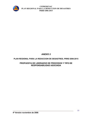 CEPREDENAC 
PLAN REGIONAL PARA LA REDUCCION DE DESASTRES 
PRRD 2006-2015 
4ª Versión noviembre de 2006 
53 
ANEXO 2 
PLAN REGIONAL PARA LA REDUCCION DE DESASTRES, PRRD 2006-2015 
PROPUESTA DE LIDERAZGO DE PROCESOS Y TIPO DE 
RESPONSABILIDAD ASOCIADA 
 