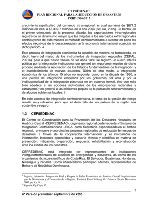 CEPREDENAC 
PLAN REGIONAL PARA LA REDUCCION DE DESASTRES 
PRRD 2006-2015 
crecimiento significativo del comercio intrarregional, el cual aumentó de $671.2 
millones en 1990 a $3,439.7 millones en el año 2004 (SIECA, 2005) De hecho, en 
el primer quinquenio de la presente década, las exportaciones intrarregionales 
registraron un dinamismo mayor que las dirigidas a los mercados extrarregionales 
contribuyendo de esta manera el mercado centroamericano a superar en parte los 
efectos negativos de la desaceleración de la economía internacional acaecida en 
dicho período. 4 
Este proceso de integración económica ha ocurrido de manera no formalizada, es 
decir, fuera del marco de los instrumentos de integración regionales (CEPAL, 
2001a), pese a que desde finales de los años 1980 se registró un nuevo interés 
político por la integración institucional que generó un importante impulso de dicho 
proceso mediante la renovación de los tratados fundamentales de la integración y 
el establecimiento de nuevos acuerdos. Dicho de otro modo, la integración 
económica de los últimos 15 años no responde, como en la década de 1960, a 
una política de integración elaborada por los gobiernos del área y por la 
institucionalidad de la integración plasmada en un acuerdo formal, sino que más 
bien obedece a las acciones individuales de los empresarios nacionales y 
extranjeros y en general a las iniciativas propias de la población centroamericana y 
de algunos gobiernos locales. 5 
En este contexto de integración centroamericana, el tema de la gestión del riesgo 
resulta muy relevante para que el desarrollo de los países de la región sea 
sostenible y seguro. 
1.3 CEPREDENAC 
El Centro de Coordinación para la Prevención de los Desastres Naturales en 
América Central -CEPREDENAC-, organismo regional perteneciente al Sistema de 
Integración Centroamericana –SICA, como Secretaría especializada en el ámbito 
regional, promueve y coordina los procesos regionales de reducción de riesgos de 
desastres, a través de la cooperación internacional y el intercambio de 
información, lecciones aprendidas y asesoría técnica y científica en materia de 
prevención, mitigación, preparación, respuesta, rehabilitación y reconstrucción 
ante los efectos de los desastres. 
CEPREDENAC está integrado por representantes de instituciones 
intergubernamentales de atención de emergencias y desastres, así como de los 
organismos técnicos-científicos de Costa Rica, El Salvador, Guatemala, Honduras, 
Nicaragua y Panamá. Como observadores participan además, representantes de 
Belice y de República Dominicana. 
4 Segovia, Alexander. Integración Real y Grupos de Poder Económico en América Central. Implicaciones 
para la Democracia y el Desarrollo de la Región. Friedrich Ebert Stiftung 80. Primera Edición Diciembre 
2005. pp 9 y 10 
5 Segovia, Op.Cit pp 12 
4ª Versión preliminar septiembre de 2006 
7 
 