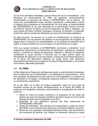 CEPREDENAC 
PLAN REGIONAL PARA LA REDUCCION DE DESASTRES 
PRRD 2006-2015 
Con la firma del Marco Estratégico para la Reducción de la Vulnerabilidad y los 
Desastres en Centroamérica en 1999, los gobiernos centroamericanos 
encomendaron la ejecución del mismo a CEPREDENAC, con el objetivo de 
reducir las vulnerabilidades físicas, sociales, económicas y ambientales y reducir 
el impacto de los desastres en Centroamérica. Por otra parte, la institucionalidad 
del CEPREDENAC se ha visto reforzada por el denominado "Nuevo Convenio 
Constitutivo" suscrito en Belice el tres de septiembre de 2003 y ratificado por 
cinco países del istmo: Panamá, Nicaragua, Honduras, El Salvador y Guatemala. 
Costa Rica está en proceso de ratificación por parte de la Asamblea Legislativa. 
En este Convenio se enuncia, en su parte de considerandos, la incidencia de 
CEPREDENAC de una manera más efectiva en la incorporación de la gestión de 
riesgos para la reducción de vulnerabilidades, en las políticas de desarrollo de la 
región, lo cual se evidencia en sus principios y en las funciones a su cargo. 
Entre sus nuevas funciones, el CEPREDENAC, promoverá y coordinará: “a) la 
cooperación internacional y el intercambio de información, experiencia y asesoría 
técnica y científica en materia de prevención, mitigación y atención de desastres, 
canalizando la ayuda técnicas y financiera que se logre obtener según las 
necesidades de cada país; b) Con los países, a través de la Secretaría Ejecutiva y 
en el marco del Mecanismo Regional de Ayuda Mutua ante Desastres, 
desarrollando las tareas que le asigne el Consejo de Representantes y de acuerdo 
a los Planes y Manuales aprobados. 
1.4 EL PRRD 
El Plan Regional de Reducción de Desastres surgió, a partir del Marco Estratégico 
para la Reducción de la Vulnerabilidad y los Desastres en Centroamérica, como 
una estrategia centroamericana para reducir las vulnerabilidades y el impacto de 
los desastres en la Región, consolidando esfuerzos políticos y estratégicos para 
su cumplimiento y apropiación. 
En el año 2004, en el taller de Antigua Guatemala, luego de cinco años de 
iniciativas propias de los países centroamericanos en el marco del PRRD, se 
evaluaron sus resultados y alcances, recomendando la actualización del mismo a 
través de: 
1. Definir un marco de acción, conforme a la evaluación de las metas del 
milenio; así como la evaluación del Marco de Acción Hyogo en la III Cumbre 
Mundial de Reducción de Desastres en el 2015. 
2. Desarrollo de una plataforma general del Plan Institucional de 
4ª Versión preliminar septiembre de 2006 
8 
CEPREDENAC 2006-2008. 
3. Diseño de indicadores que permitan dar el seguimiento y grado de avance 
del PRRD; como mecanismo de referencia en el ámbito regional y nacional. 
4. Diseño de una propuesta metodológica Beneficio-Costo, que recomiende a 
los tomadores de decisión, que trabajar en prevención reduce los costos 
 