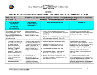 CEPREDENAC 
PLAN REGIONAL PARA LA REDUCCION DE DESASTRES 
PRRD 2006-2015 
4ª Versión noviembre de 2006 
83 
CUADRO 6 
PRRD: MATRIZ DE VERIFICACION PARA MONITOREAR Y EVALUAR EL OBJETIVO DE DESARROLLO DEL PLAN 
OBJETIVO DE 
DESARROLLO 
Contribuir a la reducción del riesgo de desastres como parte integral del proceso de desarrollo 
sostenible y seguro de la sociedad centroamericana. 
FUENTE DE LOS 
INDICADORES 
(OBJETIVOS 
ESTRATÉGICOS) 
INDICADORES 
OBJETIVAMENTE 
VERIFICABLES 
MEDIOS DE VERIFICACIÓN SUPUESTOS 
Contribuir a la reducción del 
riesgo de desastres como 
parte integral del proceso de 
desarrollo sostenible y seguro 
de la sociedad 
centroamericana. 
1 Riesgo de desastres 
disminuido en la sociedad 
centroamericana en 
relación con el año base. 
9 Registro de los daños socioeconómicos 
causados por los desastres durante el período 
2006-2015 
9 Registro de eventos naturales y antropogénicos 
ocurridos durante el período 2006-2015 
La población centroamericana se ha 
apropiado de los conceptos y prácticas de 
la reducción de riesgos a desastres. 
1. Promover la incorporación 
de la reducción de riesgo 
de desastres en la 
legislación, políticas, 
planes y programas de 
desarrollo e inversión, 
para el desarrollo 
sostenible y seguro de la 
Región Centroamericana. 
1. Utilización de la reducción 
del riesgo de desastres en 
la legislación, las políticas, 
planes y programas de 
desarrollo e inversión de 
todos los países de la 
Región Centroamericana. 
9 Sistemas nacionales de inversión pública 
9 Legislación vinculada con el tema del 
desarrollo y la inversión en cada país 
9 Documentos de política en cada país 
9 Documentos de planes y programas de 
desarrollo e inversión en cada país. 
Las autoridades nacionales e 
institucionales se han apropiado y valoran 
la importancia de la reducción del riesgo de 
desastres como parte del desarrollo 
sostenible y seguro del respectivo país. 
El tema de la reducción del riesgo a 
desastres ha sido Institucionalizado en 
cada país. 
2. Impulsar y desarrollar 
mayor resiliencia de la 
población 
centroamericana ante los 
riesgos a desastres. 
2. Incremento de la 
participación de las 
organizaciones sociales 
en acciones de 
prevención, mitigación, 
respuesta y recuperación 
9 Registro de organizaciones sociales que 
participan en cada uno de los procesos, por 
nivel territorial y por país. 
La población centroamericana está 
conciente y dispuesta a participar en las 
instancias de participación ciudadana, para 
mejorar sus condiciones de vida, su 
capacidad de preparación, respuesta y de 
recuperación ante los fenómenos socio 
 