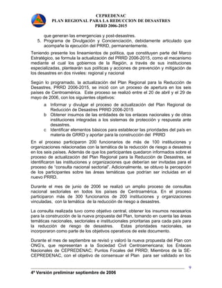 CEPREDENAC 
PLAN REGIONAL PARA LA REDUCCION DE DESASTRES 
PRRD 2006-2015 
4ª Versión preliminar septiembre de 2006 
9 
que generan las emergencias y post-desastres. 
5. Programa de Divulgación y Concienciación, debidamente articulado que 
acompañe la ejecución del PRRD, permanentemente. 
Teniendo presente los lineamientos de política, que constituyen parte del Marco 
Estratégico, se formula la actualización del PRRD 2006-2015, como el mecanismo 
mediante el cual los gobiernos de la Región, a través de sus instituciones 
especializadas, plantearán sus políticas y acciones de prevención y mitigación de 
los desastres en dos niveles: regional y nacional 
Según lo programado, la actualización del Plan Regional para la Reducción de 
Desastres, PRRD 2006-2015, se inició con un proceso de apertura en los seis 
países de Centroamérica. Este proceso se realizó entre el 20 de abril y el 29 de 
mayo de 2006, con los siguientes objetivos: 
a Informar y divulgar el proceso de actualización del Plan Regional de 
Reducción de Desastres PRRD 2006-2015 
b Obtener insumos de las entidades de los enlaces nacionales y de otras 
instituciones integradas a los sistemas de protección y respuesta ante 
desastres. 
c Identificar elementos básicos para establecer las prioridades del país en 
materia de GRRD y aportar para la construcción del PRRD 
En el proceso participaron 200 funcionarios de más de 100 instituciones y 
organizaciones relacionadas con la temática de la reducción de riesgo a desastres 
en los seis países. Además de que los participantes quedaron informados sobre el 
proceso de actualización del Plan Regional para la Reducción de Desastres, se 
identificaron las instituciones y organizaciones que deberían ser invitadas para el 
proceso de “consulta nacional sectorial”. Adicionalmente, se obtuvo la percepción 
de los participantes sobre las áreas temáticas que podrían ser incluidas en el 
nuevo PRRD. 
Durante el mes de junio de 2006 se realizó un amplio proceso de consultas 
nacional sectoriales en todos los países de Centroamérica. En el proceso 
participaron más de 300 funcionarios de 200 instituciones y organizaciones 
vinculadas, con la temática de la reducción de riesgo a desastres. 
La consulta realizada tuvo como objetivo central, obtener los insumos necesarios 
para la construcción de la nueva propuesta del Plan, tomando en cuenta las áreas 
temáticas nacionales, sectoriales e institucionales prioritarias para cada país para 
la reducción de riesgo de desastres. Estas prioridades nacionales, se 
incorporaron como parte de los objetivos operativos de este documento. 
Durante el mes de septiembre se revisó y valoró la nueva propuesta del Plan con 
ONG’s, que representan a la Sociedad Civil Centroamericana; los Enlaces 
Nacionales de CEPREDENAC; Puntos Focales del PRRD; Miembros de la SE-CEPREDENAC, 
con el objetivo de consensuar el Plan para ser validado en los 
 