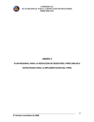 CEPREDENAC 
PLAN REGIONAL PARA LA REDUCCION DE DESASTRES 
PRRD 2006-2015 
4ª Versión noviembre de 2006 
97 
ANEXO 4 
PLAN REGIONAL PARA LA REDUCCION DE DESASTRES, PRRD 2006-2015 
ESTRATEGIAS PARA LA IMPLEMENTACION DEL PRRD 
 