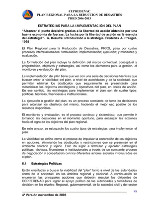 CEPREDENAC 
PLAN REGIONAL PARA LA REDUCCION DE DESASTRES 
PRRD 2006-2015 
4ª Versión noviembre de 2006 
98 
ESTRATEGIAS PARA LA IMPLEMENTACIÓN DEL PLAN 
“Alcanzar el punto decisivo gracias a la libertad de acción obtenida por una 
buena economía de fuerzas. La lucha por la libertad de acción es la esencia 
del estrategia”. G. Beaufre. Introducción a la stratégie. Frederick A. Praeger. 
1965 
El Plan Regional para la Reducción de Desastres, PRRD, pasa por cuatro 
procesos interrelacionados: formulación; implementación; ejecución; y monitoreo y 
evaluación. 
La formulación del plan incluye la definición del marco contextual, conceptual y 
programático, objetivos y estrategias, así como los elementos para la gestión, el 
monitoreo y evaluación del plan. 
La implementación del plan tiene que ver con una serie de decisiones técnicas que 
buscan crear la viabilidad del plan, a nivel de autoridades y de la sociedad, que 
permitan eliminar los obstáculos que seguramente se presentarán para 
materializar los objetivos estratégicos y operativos del plan, en líneas de acción. 
En ese sentido, las estrategias para implementar el plan son de cuatro tipos: 
políticas, técnicas, financieras e institucionales. 
La ejecución o gestión del plan, es un proceso constante de toma de decisiones 
para alcanzar los objetivos del mismo, haciendo el mejor uso posible de los 
recursos disponibles. 
El monitoreo y evaluación, es el proceso continuo y sistemático, que permite ir 
tomando las decisiones en el momento oportuno, para encauzar las acciones 
hacia el logro de los objetivos del plan regional. 
En este anexo, se esbozarán los cuatro tipos de estrategias para implementar el 
plan. 
La viabilidad se define como el proceso de impulsar la concreción de los objetivos 
en acciones, eliminando los obstáculos y restricciones que se presenten en el 
ambiente cercano y lejano. Esto da lugar a formular y ejecutar estrategias 
políticas, técnicas, financieras e institucionales a través de un constante proceso 
de negociación y concertación con los diferentes actores sociales involucrados en 
el plan. 
6.1 Estrategias Políticas 
Están orientadas a buscar la viabilidad del “plan” tanto a nivel de las autoridades 
como de la sociedad, en los ámbitos regional y nacional. A continuación se 
enumeran las principales acciones que deberán ejecutar los dirigentes de 
CEPREDENAC para lograr el apoyo político de las autoridades y tomadores de 
decisión en los niveles: Regional, gubernamental, de la sociedad civil y del sector 
 