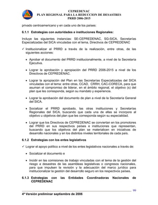 CEPREDENAC 
PLAN REGIONAL PARA LA REDUCCION DE DESASTRES 
PRRD 2006-2015 
privado centroamericano y en cada uno de los países: 
6.1.1 Estrategias con autoridades e instituciones Regionales: 
Incluye las siguientes instancias: SE-CEPREDENAC, SG-SICA, Secretarías 
Especializadas del SICA vinculadas con el tema, Directivos de CEPREDENAC 
9 Institucionalizar el PRRD a través de la realización, entre otras, de las 
siguientes acciones: 
• Aprobar el documento del PRRD institucionalmente, a nivel de la Secretaría 
Ejecutiva. 
• Lograr la aprobación y apropiación del PRRD 2006-2015 a nivel de los 
Directivos de CEPREDENAC. 
• Lograr la apropiación del Plan en las Secretarías Especializadas del SICA 
vinculadas con el tema: entre otras, CCAD, CRRH, CAC-CORECA, para que 
asuman el compromiso de liderar, en el ámbito regional, el objetivo (s) del 
plan que les corresponda, según su mandato y experiencia. 
• Lograr la aprobación del documento de plan a nivel de la Secretaría General 
del SICA. 
• Socializar el PRRD aprobado, las otras instituciones y Secretarías 
Regionales del SICA, buscando que cada una de ellas se incorpore al 
objetivo u objetivos del plan que les corresponda según su especialidad. 
• Lograr que los Directivos de CEPREDENAC se conviertan en los promotores 
del PRRD en sus respectivos países e instituciones que representan, 
buscando que los objetivos del plan se materialicen en iniciativas de 
desarrollo nacionales y en los distintos niveles territoriales de cada país. 
6.1.2 Estrategias con los entes legislativos 
9 Lograr el apoyo político a nivel de los entes legislativos nacionales a través de: 
• Socializar el documento e 
• Incidir en las comisiones de trabajo vinculadas con el tema de la gestión del 
riesgo a desastres de las asambleas legislativas o congresos nacionales, 
para que impulsen la revisión y la adecuación del marco jurídico para 
institucionalizar la gestión del desarrollo seguro en los respectivos países. 
6.1.3 Estrategias con las Entidades Coordinadoras Nacionales de 
4ª Versión preliminar septiembre de 2006 
99 
CEPREDENAC 
 