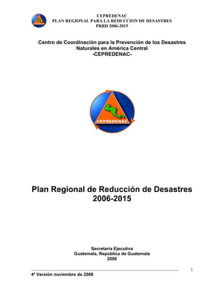 CEPREDENAC 
PLAN REGIONAL PARA LA REDUCCION DE DESASTRES 
PRRD 2006-2015 
4ª Versión noviembre de 2006 
1 
Centro de Coordinación para la Prevención de los Desastres 
Naturales en América Central 
-CEPREDENAC-Plan 
Regional de Reducción de Desastres 
2006-2015 
Secretaria Ejecutiva 
Guatemala, República de Guatemala 
2006 
 