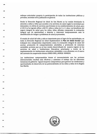 -
-
enfoque articulador propicia la participación de todas las instituciones públicas y
privadas, sociedad civil y población en general.
Desde la Dirección Regional de Salud de San Martín se ha venido brindando la
atención a niños y niñas que acceden a los servicios de salud según la necesidad que
demandan y la oferta de servicios que brindan en los establecimientos de salud, para
el2013 se ha logrado afiliar a 60,721 niños y niñas de 3 a 11 años. Los beneficios del
seguro integral de salud para los niños, niñas afiliadas comprende la evaluación
integral que da oportunidad a detectar e intervenir tempranamente ante la
identificación de riesgos o problemas de salud ya presentes.
El estado de salud del niño y niña es importante para el logro de los aprendizajes, en
tanto la Dirección Regional de Salud implementará el Plan de Salud Escolar que
trabajará tres componentes importantes como; la evaluación integral de salud del
escolar, promoción de comportamientos saludables y promoción de entornos
saludables acciones que ya se han venido desarrollando de manera regular en los
servicios de salud e Instituciones Educativas priorizadas a través de la
implementación de instituciones educativas saludables y eco-eficientes en el marco
del convenio de cooperación técnica DIRES-DRE y MINSA- MINEDU.
Las instituciones comprometidas tienen el convencimiento que las acciones
intersectoriales resultan más efectivas y asimismo el trabajo con las diferentes
instancias de gobierno logrará mayores compromisos para generar las condiciones y
oportunidades de desarrollo de las potencialidades de los niños y niñas de la Región
San Martín.
 