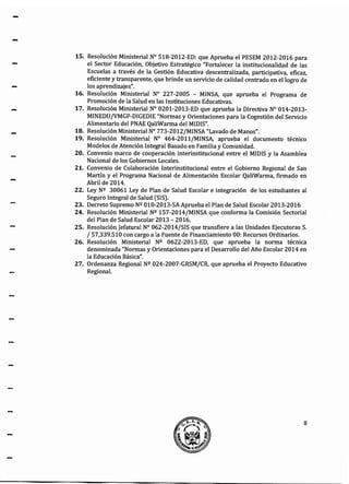 -
-
-
15. Resolución Ministerial W 518-2012-ED: que Aprueba el PESEM 2012-2016 para
el Sector Educación, Objetivo Estratégico "Fortalecer la institucionalidad de las
Escuelas a través de la Gestión Educativa descentralizada, participativa, eficaz,
eficiente y transparente, que brinde un servicio de calidad centrado en el logro de
los aprendizajes".
16. Resolución Ministerial W 227-2005 - MINSA, que aprueba el Programa de
Promoción de la Salud en las Instituciones Educativas.
17. Resolución Ministerial W 0201-2013-ED que aprueba la Directiva N° 014-2013-
MINEDU/VMGP-DIGEDIE "Normas y Orientaciones para la Cogestión del Servicio
Alimentario del PNAE QaliWarma del MIDIS".
18. Resolución Ministerial W 773-2012/MINSA "Lavado de Manos".
19. Resolución Ministerial N° 464-2011/MINSA, aprueba el documento técnico
Modelos de Atención Integral Basado en Familia y Comunidad.
20. Convenio marco de cooperación interinstitucional entre el MIDIS y la Asamblea
Nacional de los Gobiernos Locales.
21. Convenio de Colaboración Interinstitucional entre el Gobierno Regional de San
Martín y el Programa Nacional de Alimentación Escolar QaliWarma, firmado en
Abril de 2014.
22. Ley Nº 30061 Ley de Plan de Salud Escolar e integración de los estudiantes al
Seguro Integral de Salud (SIS).
23. Decreto Supremo Nº 010-2013-SA Aprueba el Plan de Salud Escolar 2013-2016
24. Resolución Ministerial Nº 157-2014/MINSA que conforma la Comisión Sectorial
del Plan de Salud Escolar 2013- 2016.
25. Resolución Jefatura! N° 062-2014/SIS que transfiere a las Unidades Ejecutoras S.
¡ 57,339.510 con cargo a la Fuente de Financiamiento 00: Recursos Ordinarios.
26. Resolución Ministerial Nº 0622-2013-ED, que aprueba la norma técnica
denominada "Normas y Orientaciones para el Desarrollo del Año Escolar 2014 en
la Educación Básica".
27. Ordenanza Regional Nº 024-2007-GRSM/CR, que aprueba el Proyecto Educativo
Regional.
8
 