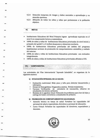 -
4.2.4 Detección temprana de riesgos y daños asociados a aprendizajes y su
atención oportuna.
4.2.5 Afiliación de todos los niños y niñas que pertenezcan a la población
objetivo.
VI. METAS
• Instituciones Educativas del Nivel Primario logran aprendizaje esperado en el
nivel 2 en comprensión lectora y matemáticas.
• 100% de niños y niñas de Instituciones Educativas priorizadas de nivel inicial y
primario del quintil 1 y 2 reciben desayunos y almuerzos escolares.
• 100% de Instituciones Educativas priorizadas del ámbito del programa
implementan acciones de promoción de comportamientos saludables y cuidado
del entorno.
• 100% de niños y niñas de Instituciones Educativas priorizadas son evaluados
integralmente.
• 100% de niños y niñas de Instituciones Educativas priorizadas afiliadas al SIS.
Las actividades del Plan Intersectorial "Aprende Saludable", se organizan de la
siguiente manera:
1} EVALUACIÓN INTEGRAL DE LA SALUD:
• Evaluación nutricional: Mide peso y talla para detectar desnutrición y
sobrepeso.
• Dosaje de Hemoglobina: Diagnostica anemia. Brinda tratamiento.
• Vacunas: Verificación de calendario de vacunación, refuerzo en
estudiantes de inicial y primaria.
• Medidas de la agudeza visual: Detección de problemas para leer de lejos y
entrega de lentes correctores a estudiantes de primaria.
2) PROMOCIÓN DE COMPORTAMIENTOS SALUDABLES:
• Asesoría técnica en temas de salud: Fortalece las capacidades del
personal de salud y especialistas, directivos y personal de educación.
• Curso Virtual: Fortalece las capacidades de directivos, especialistas y
docentes.
10
 