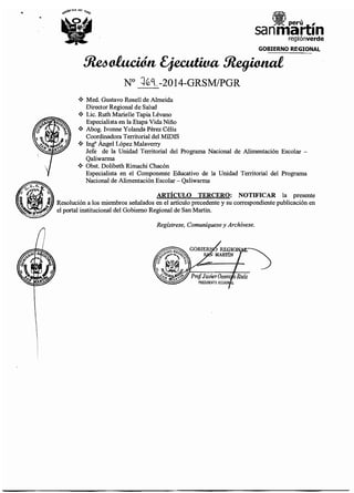 ..
GOBIERNO REGIONAL
~ofación~~
No ::¡(éq_-2014-GRSM/PGR
•!• Med. Gustavo Rosell de Almeida
Director Regional de Salud
•!• Lic. Ruth Marielle Tapia Lévano
Especialista en la Etapa Vida Niño
•!• Abog. lvonne Yolanda Perez Célis
Coordinadora Territorial del MIDIS
•!• In~ Ángel López Malaverry
Jefe de la Unidad Territorial del Programa Nacional de Alimentación Escolar -
Qaliwarma
•!• Obst. Dolibeth Rimachi Chacón
Especialista en el Componente Educativo de la Unidad Territorial del Programa
Nacional de Alimentación Escolar- Qaliwarma
ARTÍCULO TERCERO: NOTIFICAR la presente
Resolución a los miembros señalados en el artículo precedente y su correspondiente publicación en
el portal institucional del Gobierno Regional de San Martin.
Regístrese, Comuníquese y Archívese.
 