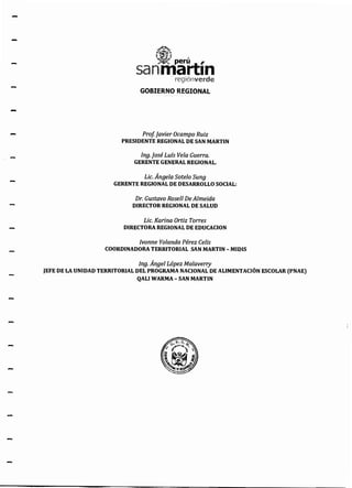 -
-
-
-
nniik:ínregíónverde
GOBIERNO REGIONAl
ProfJavier Ocampo Ruiz
PRESIDENTE REGIONAL DE SAN MARTIN
lng.]osé Lufs Vela Guerra.
GERENTE GENERAL REGIONAL.
Lic. Ángela Sote/o Sung
GERENTE REGIONAL DE DESARROLLO SOCIAL:
Dr. Gustavo Rosell De Almeida
DIRECTOR REGIONAL DE SALUD
Lic. Karina Ortiz Torres
DIRECTORA REGIONAL DE EDUCACION
/vonne Yolanda Pérez Celis
COORDINADORA TERRITORIAL SAN MARTIN - MIDIS
Jng. Ángel López Malaverry
JEFE DE LA UNIDAD TERRITORIAL DEL PROGRAMA NACIONAL DE ALIMENTACIÓN ESCOLAR (PNAE)
QALI WARMA- SAN MARTIN
 