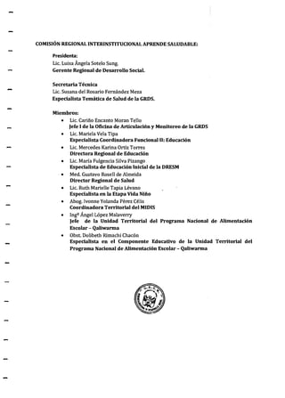 -
-
COMISIÓN REGIONAL INTERINSTITUCIONAL APRENDE SALUDABLE:
Presidenta:
Lic. Luisa Ángela Sotelo Sung.
Gerente Regional de Desarrollo Social.
Secretaria Técnica
Lic. Susana del Rosario Fernández Meza
Especialista Temática de Salud de la GRDS.
Miembros:
• Lic. Cariño Encanto Moran Tello
)efe 1de la Oficina de Articulación y Monitoreo de la GRDS
• Lic. Mariela Vela Tipa
Especialista Coordinadora Funcional 11: Educación
• Lic. Mercedes Karina Ortíz Torres
Directora Regional de Educación
• Lic. María Fulgencia Silva Pizango
Especialista de Educación Inicial de la DRESM
· • Med. Gustavo Rosell de Almeida
Director Regional de Salud
• Lic. Ruth Marielle Tapia Lévano
Especialista en la Etapa Vida Niño
• Abog. Ivonne Yolanda Perez Célis
Coordinadora Territorial delMIDIS
• Ingº Ángel López Malaverry
Jefe de la Unidad Territorial del Programa Nacional de Alimentación
Escolar- Qaliwarma
• Obst. Dolibeth Rimachi Chacón
Especialista en el Componente Educativo de la Unidad Territorial del
Programa Nacional de Alimentación-Escolar- Qaliwarma
 