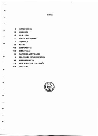 -
-
ÍNDICE
l. INTRODUCCION
II. FINALIDAD
111. BASE LEGAL
IV. POBLACION OBJETIVO
V. OBJETIVOS
VI. METAS
VII. COMPONENTES
VIII. ESTRATEGIAS
IX. MATRIZ DE ACTIVIDADES
X. PROCESO DE IMPLEMENTACION
XI. FINANCIAMIENTO
XII. INDICADORES DE EVALUACIÓN
XIII. GLOSARIO
 