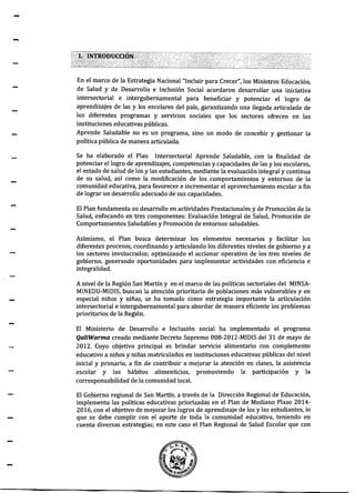 -
-
-
En el marco de la Estrategia Nacional "Incluir para Crecer", los Ministros Educación,
de Salud y de Desarrollo e Inclusión Social acordaron desarrollar una iniciativa
intersectorial e intergubernamental para beneficiar y potenciar el logro de
aprendizajes de las y los escolares del país, garantizando una llegada articulada de
los diferentes programas y servicios sociales que los sectores ofrecen en las
instituciones educativas públicas.
Aprende Saludable no es un programa, sino un modo de concebir y gestionar la
política pública de manera articulada.
Se ha elaborado el Plan Intersectorial Aprende Saludable, con la finalidad de
potenciar el logro de aprendizajes, competencias y capacidades de las y los escolares,
el estado de salud de los y las estudiantes, mediante la evaluación integral y continua
de su salud, así como la modificación de los comportamientos y entornos de la
comunidad educativa, para favorecer e incrementar el aprovechamiento escolar a fin
de lograr un desarrollo adecuado de sus capacidades.
El Plan fundamenta su desarrollo en actividades Prestacionales y de Promoción de la
Salud, enfocando en tres componentes: Evaluación lntegral de Salud, Promoción de
Comportamientos Saludables y Promoción de entornos saludables.
Asimismo, el Plan busca determinar los elementos necesarios y facilitar los
diferentes procesos, coordinando y articulando los diferentes niveles de gobierno y a
los sectores involucrados; optimizando el accionar operativo de los tres niveles de
gobierno, generando oportunidades para implementar actividades con eficiencia e
integralidad.
A nivel de la Región San Martín y en el marco de las políticas sectoriales del MINSA-
MINEDU-MIDIS, buscan la atención prioritaria de poblaciones más vulnerables y en
especial niños y niñas, se ha tomado como estrategia importante la articulación
intersectorial e intergubernamental para abordar de manera eficiente los problemas
prioritarios de la Región.
El Ministerio de Desarrollo e Inclusión social ha implementado el programa
QaliWarma creado mediante Decreto Supremo 008-2012-MIDIS del 31 de mayo de
2012. Cuyo objetivo principal es brindar servicio alimentario con complemento
educativo a niños y niñas matriculados en instituciones educativas públicas del nivel
inicial y primario, a fin de contribuir a mejorar la atención en clases, la asistencia
escolar y los hábitos alimenticios, promoviendo la participación y la
corresponsabilidad de la comunidad local.
El Gobierno regional de San Martín, a través de la Dirección Regional de Educación,
implementa las políticas educativas priorizadas en el Plan de Mediano Plazo 2014-
2016, con el objetivo de mejorar los logros de aprendizaje de los y las estudiantes, lo
que se debe cumplir con el aporte de toda la comunidad educativa, teniendo en
cuenta diversas estrategias; en este caso el Plan Regional de Salud Escolar que con
 