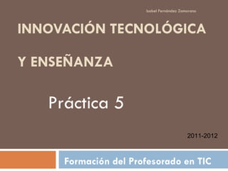 INNOVACIÓN TECNOLÓGICA  Y ENSEÑANZA Formación del Profesorado en TIC Isabel Fernández Zamorano Práctica 5 2011-2012 