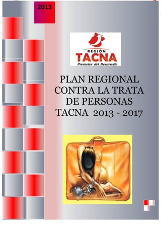 2013        “Plan Regional Contra la Trata de Personas Tacna, 2013-2017”




                       PLAN REGIONAL
                      CONTRA LA TRATA
                        DE PERSONAS
                      TACNA 2013 - 2017




GOBIERNO REGIONAL DE TACNA                                                           Página 1
 