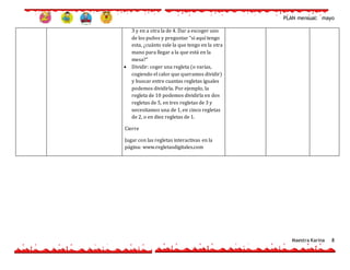 PLAN mensual: mayo
Maestra Karina 8
3 y en a otra la de 4. Dar a escoger uno
de los puños y preguntar “si aquí tengo
esta, ¿cuánto vale la que tengo en la otra
mano para llegar a la que está en la
mesa?”
 Dividir: coger una regleta (o varias,
cogiendo el calor que queramos dividir)
y buscar entre cuantas regletas iguales
podemos dividirla. Por ejemplo, la
regleta de 10 podemos dividirla en dos
regletas de 5, en tres regletas de 3 y
necesitamos una de 1, en cinco regletas
de 2, o en diez regletas de 1.
Cierre
Jugar con las regletas interactivas en la
página: www.regletasdigitales.com
 