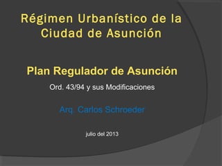Régimen Urbanístico de la
Ciudad de Asunción
Plan Regulador de Asunción
Ord. 43/94 y sus Modificaciones
Arq. Carlos Schroeder
julio del 2013
 