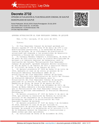 Decreto 2732, QUILPUÉ (2019)
Biblioteca del Congreso Nacional de Chile - www.leychile.cl - documento generado el 08-Mar-2023 página 1 de 101
Decreto 2732
APRUEBA ACTUALIZACIÓN AL PLAN REGULADOR COMUNAL DE QUILPUÉ
MUNICIPALIDAD DE QUILPUÉ
Fecha Publicación: 26-JUL-2019 | Fecha Promulgación: 23-JUL-2019
Tipo Versión: Última Versión De : 15-JUN-2020
Ultima Modificación: 15-JUN-2020 Decreto 1769
Url Corta: https://bcn.cl/2es2v
APRUEBA ACTUALIZACIÓN AL PLAN REGULADOR COMUNAL DE QUILPUÉ
Núm. 2.732.- Quilpué, 23 de julio de 2019.
Vistos:
1. El Plan Regulador Comunal de Quilpué aprobado por
decreto supremo Nº 270 de fecha 30 de abril de 1971 y sus
modificaciones posteriores, y la necesidad de dotar a la
Comuna de Quilpué, de un instrumento de planificación
actualizado que responda a las proyecciones de desarrollo
presentes y futuras del territorio comunal;
2. El Convenio Mandato Completo e Irrevocable, de fecha 30
de enero de 2015 suscrito entre la Ilustre Municipalidad de
Quilpué y el Gobierno Regional de Valparaíso, para la
realización del Estudio "Actualización Plan Regulador
Comunal de Quilpué", aprobado mediante decreto alcaldicio
Nº 903 de fecha 11 de febrero de 2015 y resolución Afecta
Nº 31/1/2/021 de fecha 10 de febrero de 2015;
3. El decreto alcaldicio Nº 5434 de fecha 19 de julio de
2016, mediante el cual se da inicio al proceso de la
Evaluación Ambiental Estratégica (EAE) de la
Actualización del Plan Regulador Comunal de Quilpué;
4. El "Extracto Acto Administrativo de Inicio del Proceso
de Evaluación Ambiental Estratégica, para la
Actualización del Plan Regulador Comunal de Quilpué",
publicado en la Sección IV del Diario Oficial de la
República de Chile, de fecha 20 de agosto de 2017;
5. El Ord. Nº 545 de fecha 6 de diciembre de 2017, de
Seremi de Medio Ambiente a Alcalde mediante el cual informa
que la "Actualización del Plan Regulador Comunal de
Quilpué" ha aplicado adecuadamente la Evaluación Ambiental
Estratégica;
6. El decreto alcaldicio Nº 1523 de fecha 11 de abril de
2018, que informa la resolución de Término en virtud del
artículo 26 del Reglamento de la Evaluación Ambiental
Estratégica, aplicado a la Actualización del Plan
Regulador Comunal de Quilpué;
7. El decreto alcaldicio Nº 5147 de fecha 5 de diciembre
de 2018, mediante el cual se da por iniciado el
procedimiento de aprobación del Plan Regulador Comunal de
Quilpué, de acuerdo a lo establecido en el artículo 2.1.11
de la Ordenanza General de Urbanismo y Construcciones y
demás normas que sean aplicables;
8. El certificado de fecha 18 de diciembre de 2018,
 