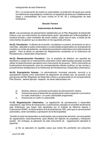 subsiguientes de esta Ordenanza.

       20.3. La conservación de suelos no urbanizables, la protección de aquel que cuenta
       con testimonios arqueológicos o históricos, la regulación de áreas por instalaciones de
       riesgo y vulnerabilidad, tal como consta en el Art. 83 y subsiguientes de esta
       Ordenanza.

                                     Sección Tercera

                                 Instrumentos de Gestión

Art.21. Las previsiones de planeamiento establecidas por el Plan Regulador de Desarrollo
Urbano y por sus instrumentos de ordenamiento serán ejecutadas por la Municipalidad, la
iniciativa privada y otras entidades del sector público, según sea el caso, a través de los
instrumentos de gestión que se describen en los siguientes artículos.

Art.22. Parcelación.- A efectos de la división, simultánea o sucesiva, de terrenos en dos o
más lotes, aplicable a suelos urbanizados o a urbanizables programados con el propósito de
constituir un núcleo de población, se utilizará la parcelación urbanística como instrumento de
gestión. Para el efecto se atenderá las Regulaciones constantes en la Ordenanza de
Parcelaciones y Desarrollos Urbanísticos.

Art.23. Reestructuración Parcelaria.- Con el propósito de distribuir con equidad los
beneficios y cargas de un ordenamiento urbanístico sobre determinadas parcelas se podrá
utilizar la reestructuración parcelaria como instrumento de actuación. Dicho instrumento se
fundamentará tecnicamente, para los correspondientes efectos jurídicos, en las normas y
procedimientos establecidos en la Ordenanza de Parcelaciones y Desarrollos Urbanísticos.

Art.24. Expropiación forzosa.- La administración municipal actuante, recurrirá a la
expropiación forzosa como instrumento de adquisición de predios que, de acuerdo a las
previsiones del Plan Regulador de Desarrollo Urbano y programadas en el correspondiente
Plan Director, deberá ejecutar respecto de obras relacionadas con:




       a)      Núcleos urbanos y proyectos priorizados de estructuración urbana.
       b)      Actuaciones para el desarrollo de equipamiento urbano especial o comunal en
               en suelo urbanizado o en suelo urbanizable programado.
       c)      Actuaciones en suelo no urbanizable.

Art.25. Regularización Urbanística.- La legalización de parcelaciones o desarrollos
urbanísticos, bajo forma de lotizaciones o subdivisiones ubicados en el ámbito territorial de
esta Ordenanza, que hayan sido aprobados por el Instituto de Reforma Agraria y
Colonización IERAC, en fecha anterior al 9 de diciembre de 1991, pero que no se encuentren
autorizados, serán sometidos a aprobación de la Municipalidad.

También lo serán los desarrollos no autorizados y las ocupaciones de hecho, con el propósito
de regularizarlos urbanísticamente, para efectos del régimen de propiedad y tributación
predial. Sin embargo, la aplicación de este instrumento de regularización atenderá lo
siguiente:

       a) No se ejecutará en aquellos casos que exista litis pendiente con presuntos

  Junio 21 del 2000
 