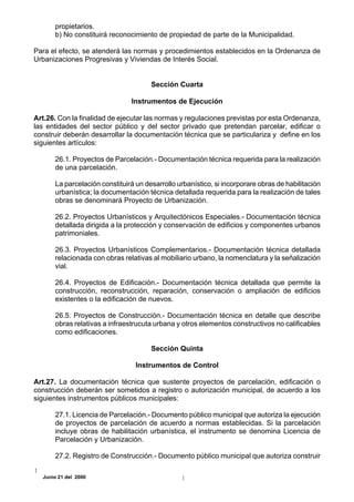 propietarios.
      b) No constituirá reconocimiento de propiedad de parte de la Municipalidad.

Para el efecto, se atenderá las normas y procedimientos establecidos en la Ordenanza de
Urbanizaciones Progresivas y Viviendas de Interés Social.


                                      Sección Cuarta

                               Instrumentos de Ejecución

Art.26. Con la finalidad de ejecutar las normas y regulaciones previstas por esta Ordenanza,
las entidades del sector público y del sector privado que pretendan parcelar, edificar o
construir deberán desarrollar la documentación técnica que se particulariza y define en los
siguientes artículos:

      26.1. Proyectos de Parcelación.- Documentación técnica requerida para la realización
      de una parcelación.

      La parcelación constituirá un desarrollo urbanístico, si incorporare obras de habilitación
      urbanística; la documentación técnica detallada requerida para la realización de tales
      obras se denominará Proyecto de Urbanización.

      26.2. Proyectos Urbanísticos y Arquitectónicos Especiales.- Documentación técnica
      detallada dirigida a la protección y conservación de edificios y componentes urbanos
      patrimoniales.

      26.3. Proyectos Urbanísticos Complementarios.- Documentación técnica detallada
      relacionada con obras relativas al mobiliario urbano, la nomenclatura y la señalización
      vial.

      26.4. Proyectos de Edificación.- Documentación técnica detallada que permite la
      construcción, reconstrucción, reparación, conservación o ampliación de edificios
      existentes o la edificación de nuevos.

      26.5. Proyectos de Construcción.- Documentación técnica en detalle que describe
      obras relativas a infraestrucuta urbana y otros elementos constructivos no calificables
      como edificaciones.

                                      Sección Quinta

                                 Instrumentos de Control

Art.27. La documentación técnica que sustente proyectos de parcelación, edificación o
construcción deberán ser sometidos a registro o autorización municipal, de acuerdo a los
siguientes instrumentos públicos municipales:

      27.1. Licencia de Parcelación.- Documento público municipal que autoriza la ejecución
      de proyectos de parcelación de acuerdo a normas establecidas. Si la parcelación
      incluye obras de habilitación urbanística, el instrumento se denomina Licencia de
      Parcelación y Urbanización.

      27.2. Registro de Construcción.- Documento público municipal que autoriza construir

  Junio 21 del 2000
 